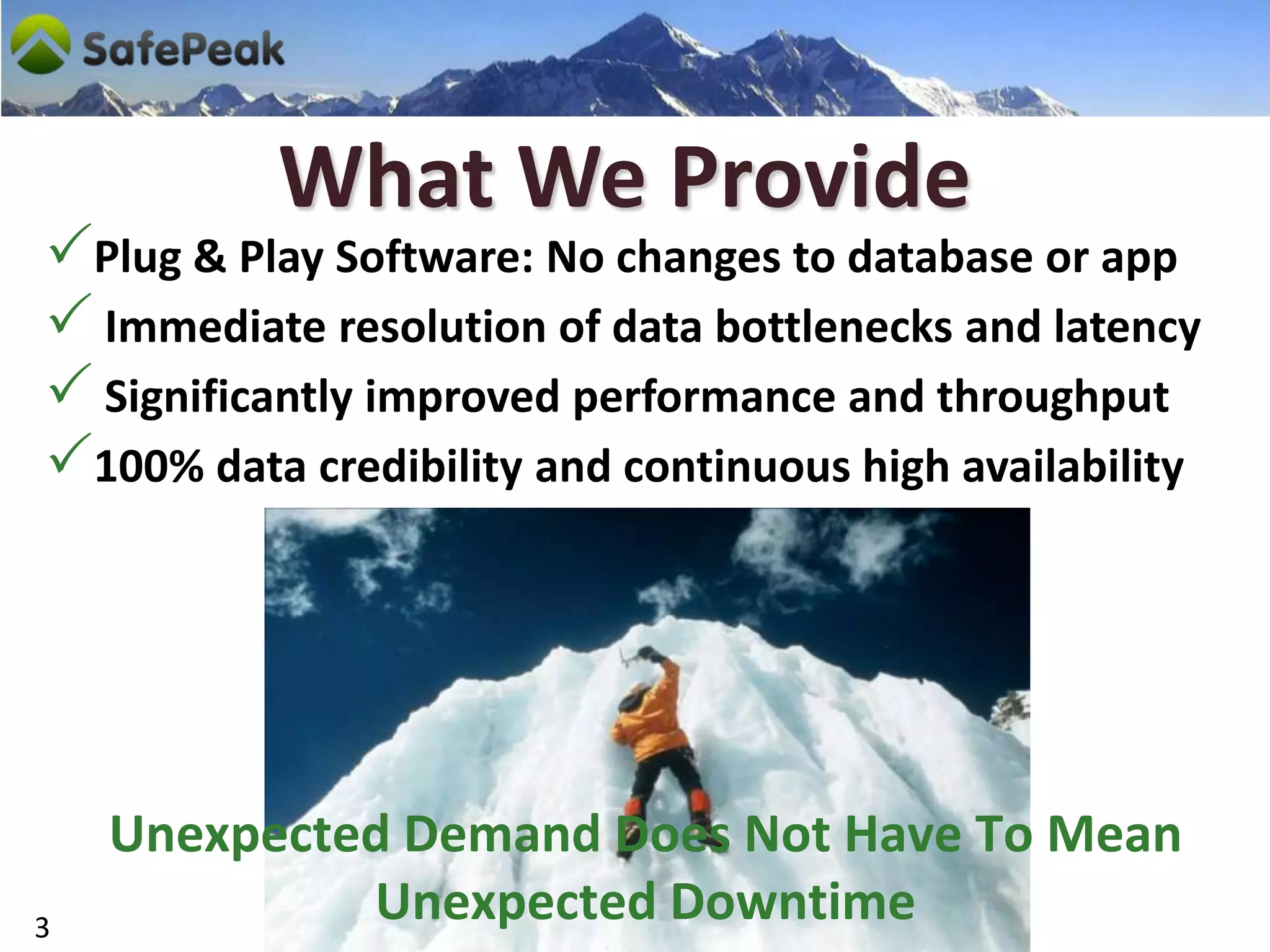 What We Provide
Plug & Play Software: No changes to database or app
 Immediate resolution of data bottlenecks and latency
 Significantly improved performance and throughput
100% data credibility and continuous high availability




    Unexpected Demand Does Not Have To Mean
3
             Unexpected Downtime
 