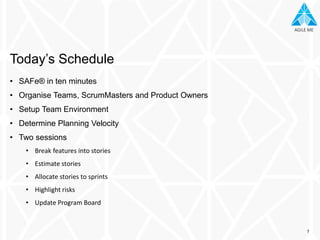 AGILE MEAGILE ME
• SAFe® in ten minutes
• Organise Teams, ScrumMasters and Product Owners
• Setup Team Environment
• Determine Planning Velocity
• Two sessions
• Break features into stories
• Estimate stories
• Allocate stories to sprints
• Highlight risks
• Update Program Board
Today’s Schedule
7
 