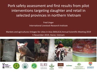 Pork safety assessment and first results from pilot
interventions targeting slaughter and retail in
selected provinces in northern Vietnam
Fred Unger
International Livestock Research Institute
Markets and agricultures linkages for cities in Asia (MALICA) Annual Scientific Meeting 2019
5 November 2019, Hanoi, Vietnam
 