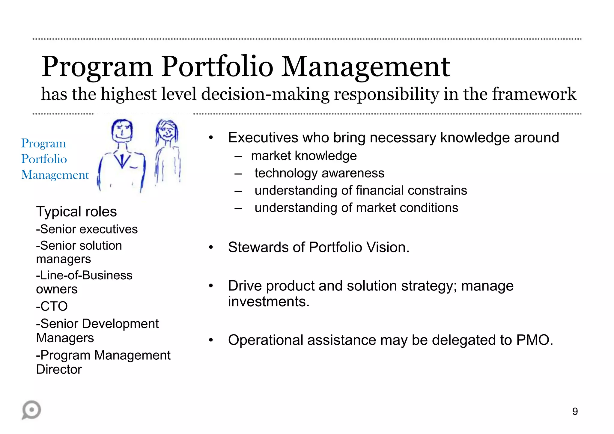 Program Portfolio Management
has the highest level decision-making responsibility in the framework
Program
Portfolio
Management

Typical roles
-Senior executives
-Senior solution
managers
-Line-of-Business

owners
-CTO
-Senior Development
Managers
-Program Management
Director

• Executives who bring necessary knowledge around
–
–
–
–

market knowledge
technology awareness
understanding of financial constrains
understanding of market conditions

• Stewards of Portfolio Vision.
• Drive product and solution strategy; manage
investments.
• Operational assistance may be delegated to PMO.

9

 