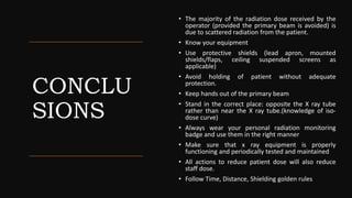 CONCLU
SIONS
• The majority of the radiation dose received by the
operator (provided the primary beam is avoided) is
due to scattered radiation from the patient.
• Know your equipment
• Use protective shields (lead apron, mounted
shields/flaps, ceiling suspended screens as
applicable)
• Avoid holding of patient without adequate
protection.
• Keep hands out of the primary beam
• Stand in the correct place: opposite the X ray tube
rather than near the X ray tube.(knowledge of iso-
dose curve)
• Always wear your personal radiation monitoring
badge and use them in the right manner
• Make sure that x ray equipment is properly
functioning and periodically tested and maintained
• All actions to reduce patient dose will also reduce
staff dose.
• Follow Time, Distance, Shielding golden rules
 
