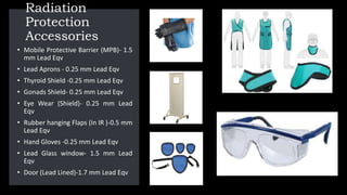 Radiation
Protection
Accessories
• Mobile Protective Barrier (MPB)- 1.5
mm Lead Eqv
• Lead Aprons - 0.25 mm Lead Eqv
• Thyroid Shield -0.25 mm Lead Eqv
• Gonads Shield- 0.25 mm Lead Eqv
• Eye Wear (Shield)- 0.25 mm Lead
Eqv
• Rubber hanging Flaps (In IR )-0.5 mm
Lead Eqv
• Hand Gloves -0.25 mm Lead Eqv
• Lead Glass window- 1.5 mm Lead
Eqv
• Door (Lead Lined)-1.7 mm Lead Eqv
 