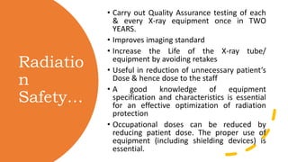 Radiatio
n
Safety…
• Carry out Quality Assurance testing of each
& every X-ray equipment once in TWO
YEARS.
• Improves imaging standard
• Increase the Life of the X-ray tube/
equipment by avoiding retakes
• Useful in reduction of unnecessary patient’s
Dose & hence dose to the staff
• A good knowledge of equipment
specification and characteristics is essential
for an effective optimization of radiation
protection
• Occupational doses can be reduced by
reducing patient dose. The proper use of
equipment (including shielding devices) is
essential.
 