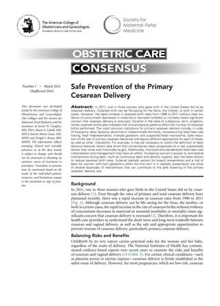 Safe Prevention of the Primary
Cesarean Delivery
Abstract: In 2011, one in three women who gave birth in the United States did so by
cesarean delivery. Cesarean birth can be life-saving for the fetus, the mother, or both in certain
cases. However, the rapid increase in cesarean birth rates from 1996 to 2011 without clear evi-
dence of concomitant decreases in maternal or neonatal morbidity or mortality raises significant
concern that cesarean delivery is overused. Variation in the rates of nulliparous, term, singleton,
vertex cesarean births also indicates that clinical practice patterns affect the number of cesarean
births performed. The most common indications for primary cesarean delivery include, in order
of frequency, labor dystocia, abnormal or indeterminate (formerly, nonreassuring) fetal heart rate
tracing, fetal malpresentation, multiple gestation, and suspected fetal macrosomia. Safe reduc-
tion of the rate of primary cesarean deliveries will require different approaches for each of these,
as well as other, indications. For example, it may be necessary to revisit the definition of labor
dystocia because recent data show that contemporary labor progresses at a rate substantially
slower than what was historically taught. Additionally, improved and standardized fetal heart rate
interpretation and management may have an effect. Increasing women’s access to nonmedical
interventions during labor, such as continuous labor and delivery support, also has been shown
to reduce cesarean birth rates. External cephalic version for breech presentation and a trial of
labor for women with twin gestations when the first twin is in cephalic presentation are other
of several examples of interventions that can contribute to the safe lowering of the primary
cesarean delivery rate.
Background
In 2011, one in three women who gave birth in the United States did so by cesar-
ean delivery (1). Even though the rates of primary and total cesarean delivery have
plateaued recently, there was a rapid increase in cesarean rates from 1996 to 2011
(Fig. 1). Although cesarean delivery can be life-saving for the fetus, the mother, or
both in certain cases, the rapid increase in the rate of cesarean births without evidence
of concomitant decreases in maternal or neonatal morbidity or mortality raises sig-
nificant concern that cesarean delivery is overused (2). Therefore, it is important for
health care providers to understand the short-term and long-term tradeoffs between
cesarean and vaginal delivery, as well as the safe and appropriate opportunities to
prevent overuse of cesarean delivery, particularly primary cesarean delivery.
Balancing Risks and Benefits
Childbirth by its very nature carries potential risks for the woman and her baby,
regardless of the route of delivery. The National Institutes of Health has commis-
sioned evidence-based reports over recent years to examine the risks and benefits
of cesarean and vaginal delivery (3) (Table 1). For certain clinical conditions––such
as placenta previa or uterine rupture––cesarean delivery is firmly established as the
safest route of delivery. However, for most pregnancies, which are low-risk, cesarean
Number 1 • March 2014
(Reaffirmed 2016)
This document was developed
jointly by the American College of
Obstetricians and Gynecologists
(the College) and the Society for
Maternal-Fetal Medicine with the
assistance of Aaron B. Caughey,
MD, PhD; Alison G. Cahill, MD,
MSCI; Jeanne-Marie Guise, MD,
MPH; and Dwight J. Rouse, MD,
MSPH. The information reflects
emerging clinical and scientific
advances as of the date issued,
is subject to change, and should
not be construed as dictating an
exclusive course of treatment or
procedure. Variations in practice
may be warranted based on the
needs of the individual patient,
resources, and limitations unique
to the institution or type of prac-
tice.
OBSTETRIC CARE
CONSENSUS
The American College of
Obstetricians and Gynecologists
WOMEN’S HEALTH CARE PHYSICIANS
 