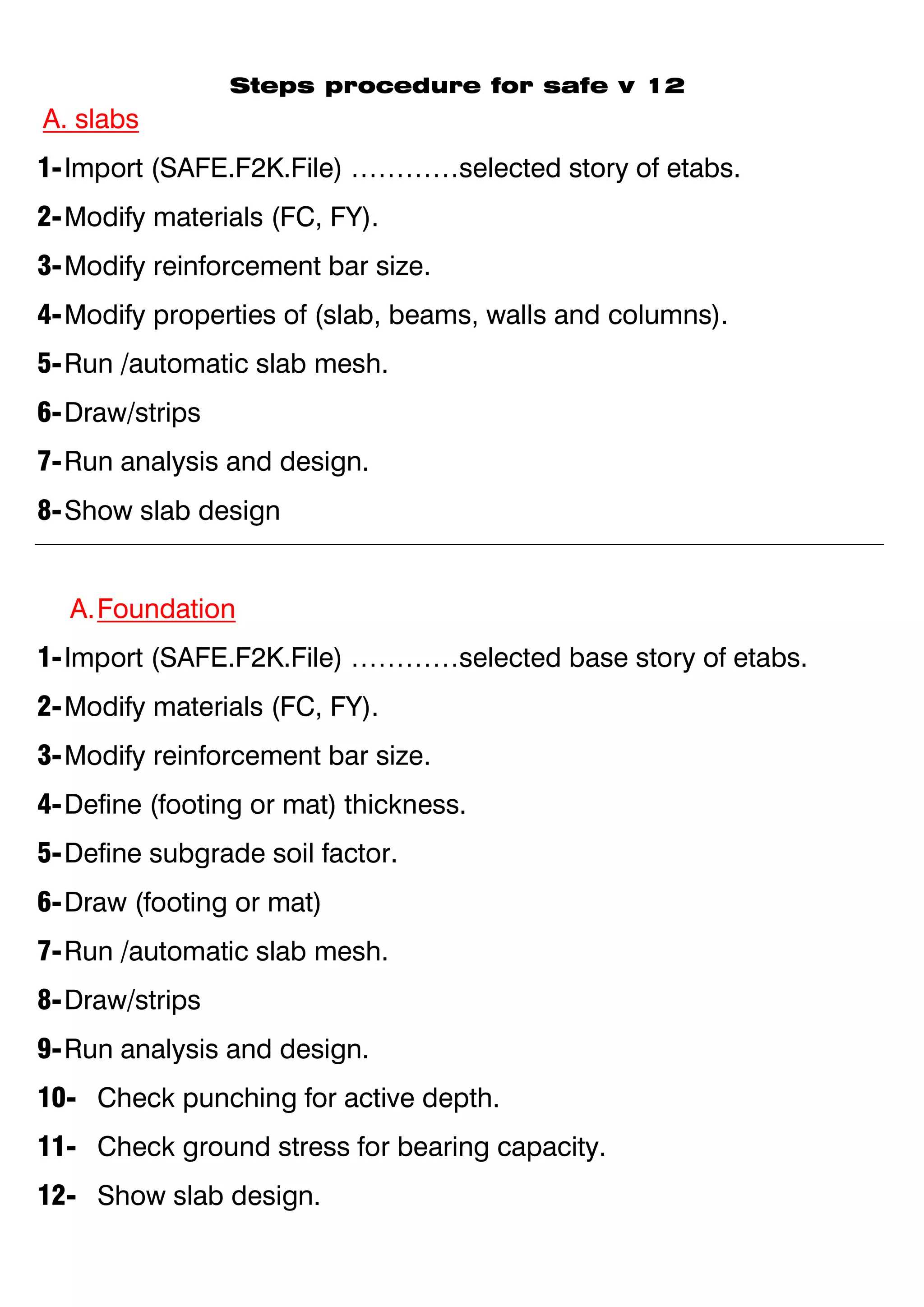 Steps procedure for safe v 12
A. slabs
1-Import (SAFE.F2K.File) …………selected story of etabs.
2-Modify materials (FC, FY).
3-Modify reinforcement bar size.
4-Modify properties of (slab, beams, walls and columns).
5-Run /automatic slab mesh.
6-Draw/strips
7-Run analysis and design.
8-Show slab design
A.Foundation
1-Import (SAFE.F2K.File) …………selected base story of etabs.
2-Modify materials (FC, FY).
3-Modify reinforcement bar size.
4-Define (footing or mat) thickness.
5-Define subgrade soil factor.
6-Draw (footing or mat)
7-Run /automatic slab mesh.
8-Draw/strips
9-Run analysis and design.
10- Check punching for active depth.
11- Check ground stress for bearing capacity.
12- Show slab design.