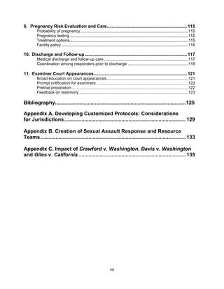 viii
9. Pregnancy Risk Evaluation and Care................................................................. 115
Probability of pregnancy................................................................................................115
Pregnancy testing..........................................................................................................115
Treatment options..........................................................................................................115
Facility policy .................................................................................................................116
10. Discharge and Follow-up................................................................................... 117
Medical discharge and follow-up care ...........................................................................117
Coordination among responders prior to discharge ......................................................118
11. Examiner Court Appearances............................................................................ 121
Broad education on court appearances.........................................................................121
Prompt notification for examiners ..................................................................................122
Pretrial preparation........................................................................................................122
Feedback on testimony .................................................................................................123
Bibliography............................................................................................125
Appendix A. Developing Customized Protocols: Considerations
for Jurisdictions..................................................................................... 129
Appendix B. Creation of Sexual Assault Response and Resource
Teams...................................................................................................... 133
Appendix C. Impact of Crawford v. Washington, Davis v. Washington
and Giles v. California ........................................................................... 135
 