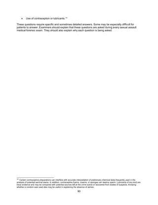 90
• Use of contraception or lubricants.181
These questions require specific and sometimes detailed answers. Some may be especially difficult for
patients to answer. Examiners should explain that these questions are asked during every sexual assault
medical forensic exam. They should also explain why each question is being asked.
181
Certain contraceptive preparations can interfere with accurate interpretation of preliminary chemical tests frequently used in the
analysis of potential seminal stains. In addition, contraceptive foams, creams, or sponges can destroy sperm. Lubricants of any kind are
trace evidence and may be compared with potential sources left at the crime scene or recovered from bodies of suspects. Knowing
whether a condom was used also may be useful in explaining the absence of semen.
 