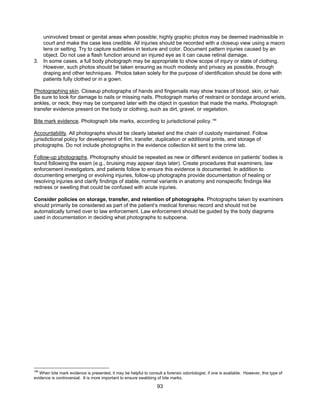 93
uninvolved breast or genital areas when possible; highly graphic photos may be deemed inadmissible in
court and make the case less credible. All injuries should be recorded with a closeup view using a macro
lens or setting. Try to capture subtleties in texture and color. Document pattern injuries caused by an
object. Do not use a flash function around an injured eye as it can cause retinal damage.
3. In some cases, a full body photograph may be appropriate to show scope of injury or state of clothing.
However, such photos should be taken ensuring as much modesty and privacy as possible, through
draping and other techniques. Photos taken solely for the purpose of identification should be done with
patients fully clothed or in a gown.
Photographing skin. Closeup photographs of hands and fingernails may show traces of blood, skin, or hair.
Be sure to look for damage to nails or missing nails. Photograph marks of restraint or bondage around wrists,
ankles, or neck; they may be compared later with the object in question that made the marks. Photograph
transfer evidence present on the body or clothing, such as dirt, gravel, or vegetation.
Bite mark evidence. Photograph bite marks, according to jurisdictional policy.188
Accountability. All photographs should be clearly labeled and the chain of custody maintained. Follow
jurisdictional policy for development of film, transfer, duplication or additional prints, and storage of
photographs. Do not include photographs in the evidence collection kit sent to the crime lab.
Follow-up photographs. Photography should be repeated as new or different evidence on patients’ bodies is
found following the exam (e.g., bruising may appear days later). Create procedures that examiners, law
enforcement investigators, and patients follow to ensure this evidence is documented. In addition to
documenting emerging or evolving injuries, follow-up photographs provide documentation of healing or
resolving injuries and clarify findings of stable, normal variants in anatomy and nonspecific findings like
redness or swelling that could be confused with acute injuries.
Consider policies on storage, transfer, and retention of photographs. Photographs taken by examiners
should primarily be considered as part of the patient’s medical forensic record and should not be
automatically turned over to law enforcement. Law enforcement should be guided by the body diagrams
used in documentation in deciding what photographs to subpoena.
188
When bite mark evidence is presented, it may be helpful to consult a forensic odontologist, if one is available. However, this type of
evidence is controversial. It is more important to ensure swabbing of bite marks.
 