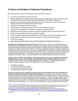 95
6. Exam and Evidence Collection Procedures
Recommendations at a glance to facilitate the exam and evidence collection:
• Recognize the evidentiary purpose of the exam.
• Strive to collect as much evidence from patients as possible, guided by the scope of informed consent,
the medical forensic history, exam findings, and instructions in the evidence collection kit.
• Be aware of and document evidence and injuries that may be pertinent to the issue of whether the
patient consented to the sexual contact with the suspect.
• Understand how biological evidence is tested.
• Prevent exposure to infectious materials and risk of contamination of evidence.
• Understand the implications of the presence or absence of seminal evidence.
• Modify the exam and evidence collection to address the specific needs and concerns of patients.
• Explain exam and evidence collection procedures to patients.
• Conduct the general physical and anogenital exam and document findings on body diagram forms.
• Collect evidence to submit to the crime lab for analysis, according to jurisdictional policy.
• Collect other evidence.
• Keep medical specimens separate from evidentiary specimens collected during the exam.
Recognize the evidentiary purpose of the exam. During the exam, examiners methodically document
physical findings and facilitate the collection of evidence from patients’ bodies and clothing. The findings in
the exam and collected evidence often provide information to help reconstruct the details about the events in
question in an objective and scientific manner.189
Of course, health care needs and concerns of patients may
be presented in the course of the exam that should be addressed prior to discharge. However, patients must
understand that the exam does not provide routine medical care. For example, a pap smear will not be done
during the female pelvic exam.190
(This chapter focuses on evidentiary components of the exam. Other
chapters in the protocol discuss more fully medical and other related needs and concerns of patients.)
Collect as much evidence from patients as possible, guided by the scope of informed consent, the
medical forensic history, exam findings, and instructions in the evidence collection kit. Evidence
collected during the exam mainly includes biological and trace evidence. To reconstruct the events in
question, evidence collected is used in four potential ways in sexual assault cases:
• To identify the suspect;
• To document recent sexual contact;
• To document force, threat, or fear; and
• To corroborate the facts of the assault.
Be aware of and document evidence and injuries that may be pertinent to the issue of whether the
patient consented to the sexual contact with the suspect. In the majority of sexual assaults, patients
know the suspects. For example, according to the National Crime Victimization Survey, in 2008, 57 percent
of rapes/sexual assaults involved offenders who were nonstrangers.191
Most nonstranger suspects and many
stranger suspects (if confronted by professionals in the criminal justice system) will claim that the patient
consented to the sexual contact.192
Consent claims typically stem from a lack of evidence and documentation
concerning force and coercion. Thus, evidence and documentation of physical findings related to whether
189
Note that while exam findings and evidence collected from patients are important in reconstructing the events in question, during a
criminal investigation, law enforcement officials look for additional evidence that will create a more complete picture of the event.
190
Drawn from L. Drawn partially from L. Ledray, SANE Development and Operation Guide, 2000, p. 79.
http://www.ojp.usdoj.gov/ovc/publications/infores/sane/saneguide.pdf, SANE Development and Operation Guide, 1998, p. 63.
191
U.S. Department of Justice, Bureau of Justice Statistics, Female Victims of Violence, http://www.bjs.gov/content/pub/pdf/fvv.pdf
192
J. Archambault and D.K. Faugno, Overcoming a Consent Defense to Sexual Assault, Journal of Emergency Nursing, 27:204–208,
April 2001.
 