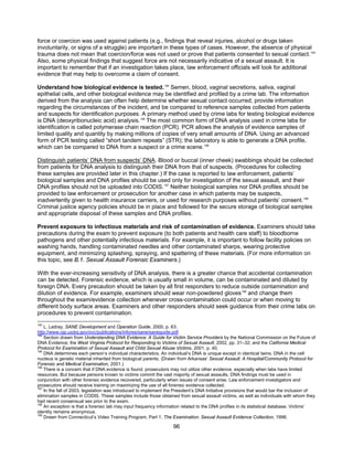 96
force or coercion was used against patients (e.g., findings that reveal injuries, alcohol or drugs taken
involuntarily, or signs of a struggle) are important in these types of cases. However, the absence of physical
trauma does not mean that coercion/force was not used or prove that patients consented to sexual contact.193
Also, some physical findings that suggest force are not necessarily indicative of a sexual assault. It is
important to remember that if an investigation takes place, law enforcement officials will look for additional
evidence that may help to overcome a claim of consent.
Understand how biological evidence is tested.194
Semen, blood, vaginal secretions, saliva, vaginal
epithelial cells, and other biological evidence may be identified and profiled by a crime lab. The information
derived from the analysis can often help determine whether sexual contact occurred, provide information
regarding the circumstances of the incident, and be compared to reference samples collected from patients
and suspects for identification purposes. A primary method used by crime labs for testing biological evidence
is DNA (deoxyribonucleic acid) analysis.195
The most common form of DNA analysis used in crime labs for
identification is called polymerase chain reaction (PCR). PCR allows the analysis of evidence samples of
limited quality and quantity by making millions of copies of very small amounts of DNA. Using an advanced
form of PCR testing called “short tandem repeats” (STR); the laboratory is able to generate a DNA profile,
which can be compared to DNA from a suspect or a crime scene.196
Distinguish patients’ DNA from suspects’ DNA. Blood or buccal (inner cheek) swabbings should be collected
from patients for DNA analysis to distinguish their DNA from that of suspects. (Procedures for collecting
these samples are provided later in this chapter.) If the case is reported to law enforcement, patients’
biological samples and DNA profiles should be used only for investigation of the sexual assault, and their
DNA profiles should not be uploaded into CODIS.197
Neither biological samples nor DNA profiles should be
provided to law enforcement or prosecution for another case in which patients may be suspects,
inadvertently given to health insurance carriers, or used for research purposes without patients’ consent.198
Criminal justice agency policies should be in place and followed for the secure storage of biological samples
and appropriate disposal of these samples and DNA profiles.
Prevent exposure to infectious materials and risk of contamination of evidence. Examiners should take
precautions during the exam to prevent exposure (to both patients and health care staff) to bloodborne
pathogens and other potentially infectious materials. For example, it is important to follow facility policies on
washing hands, handling contaminated needles and other contaminated sharps, wearing protective
equipment, and minimizing splashing, spraying, and spattering of these materials. (For more information on
this topic, see B.1. Sexual Assault Forensic Examiners.)
With the ever-increasing sensitivity of DNA analysis, there is a greater chance that accidental contamination
can be detected. Forensic evidence, which is usually small in volume, can be contaminated and diluted by
foreign DNA. Every precaution should be taken by all first responders to reduce outside contamination and
dilution of evidence. For example, examiners should wear non-powdered gloves199
and change them
throughout the exam/evidence collection whenever cross-contamination could occur or when moving to
different body surface areas. Examiners and other responders should seek guidance from their crime labs on
procedures to prevent contamination.
193
L. Ledray, SANE Development and Operation Guide, 2000, p. 63.
http://www.ojp.usdoj.gov/ovc/publications/infores/sane/saneguide.pdf.
194
Section drawn from Understanding DNA Evidence: A Guide for Victim Service Providers by the National Commission on the Future of
DNA Evidence; the West Virginia Protocol for Responding to Victims of Sexual Assault, 2002, pp. 31–32; and the California Medical
Protocol for Examination of Sexual Assault and Child Sexual Abuse Victims, 2001, p. 40.
195
DNA determines each person’s individual characteristics. An individual’s DNA is unique except in identical twins. DNA in the cell
nucleus is genetic material inherited from biological parents. (Drawn from Arkansas’ Sexual Assault: A Hospital/Community Protocol for
Forensic and Medical Examination, 2001.)
196
There is a concern that if DNA evidence is found, prosecutors may not utilize other evidence, especially when labs have limited
resources. But because persons known to victims commit the vast majority of sexual assaults, DNA findings must be used in
conjunction with other forensic evidence recovered, particularly when issues of consent arise. Law enforcement investigators and
prosecutors should receive training on maximizing the use of all forensic evidence collected.
197
In the fall of 2003, legislation was introduced to implement the President’s DNA Initiative provisions that would bar the inclusion of
elimination samples in CODIS. These samples include those obtained from sexual assault victims, as well as individuals with whom they
had recent consensual sex prior to the exam.
198
An exception is that a forensic lab may input frequency information related to the DNA profiles in its statistical database. Victims’
identity remains anonymous.
199
Drawn from Connecticut’s Video Training Program, Part 1, The Examination: Sexual Assault Evidence Collection, 1998.
 
