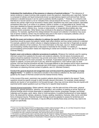 97
Understand the implications of the presence or absence of seminal evidence.200
The relevance of
semen evidence in cases involving male suspects covers the spectrum, depending upon case facts. Semen
is composed of cellular and liquid components known as spermatozoa (sperm) and seminal fluid. Semen
evidence is valuable because it can be used to positively identify suspects. 201
However, it is critical to note
that failure to recover semen is not an indication that a sexual assault did not occur. There are a number of
reasons why semen might not be recovered in these cases: Assailants may have used condoms, ejaculated
somewhere other than in an orifice or on patients’ clothes or bodies, or not ejaculated at all. Semen may
have been depleted by frequent ejaculation prior to the sample in question.202
Chronic alcohol or drug abuse,
chemotherapy, cancer, infection (e.g., mumps or tuberculosis), or congenital abnormalities also may
suppress semen production. Other factors may contribute to the absence of detectable amounts of semen
evidence. For example, significant time delays between the assault and collection of evidence may cause
loss of semen evidence, semen may be washed away prior to the exam or improperly collected, and an
object other than a penis may have been used for penetration.
Modify the exam and evidence collection to address the specific needs and concerns of patients.
Examiners should be aware that patients’ beliefs might affect whether and how certain evidence is collected.
For example, patients from certain cultures or religious backgrounds may view hair or fingernails as sacred
and decline collection of hair evidence. (For more information on this topic, see A.2. Victim-Centered Care.
Accommodating mobility impairments is discussed in footnotes for this chapter. For details on
accommodating communication needs and responding to verbal and nonverbal cues, see C.4. The Medical
Forensic History.)
Explain exam and evidence collection procedures to patients. Whatever the methods used for seeking
informed consent from patients for the exam and evidence collection, the full nature of procedures and
options should be explained. Examiners may provide some basic information prior to starting the exam and
additional information as the exam proceeds. For example, if specialized equipment is used, examiners can
explain to patients, at some point prior to its use, what the equipment is, how it will be used, for what
purpose, and how long the procedure will take. Encourage patients to ask questions and to inform examiners
if they need a break or do not want a particular part of the exam or evidence collection done. (For more
information on obtaining informed consent of patients, see A.3. Informed Consent.)
Conduct the general physical and anogenital exam and document the physical findings on body
diagram forms.203
In addition to instructions included in the evidence collection kit, the exam should be
guided by the scope of informed consent and the medical forensic history.
In the course of the exam, examiners may question patients about trauma related to the assault. These
questions should be specific enough to yield clinically relevant information. For example, simply asking if
patients are injured or hurt anywhere is not focused enough—they may not know where they are injured until
examined and/or asked questions such as if they hurt in specific body locations.
General physical examination. Obtain patients’ vital signs, note the date and time of the exam, physical
appearance, general demeanor, behavior, and orientation, and condition of clothing on arrival. Record all
physical findings (which include observable or palpable tissue injuries; physiologic changes; and foreign
materials such as grass, sand, stains, dried or moist secretions, or positive fluorescence) on body diagram
forms. Be observant for redness, abrasions, bruises, swelling, lacerations, fractures, bites, burns, and other
forms of physical trauma. Potential traumatic findings should be palpated to assess for tenderness and
induration. On dark-skinned individuals, it may be difficult to identify these areas and they may need to be
sought out specifically.
200
Drawn from the West Virginia Protocol for Responding to Victims of Sexual Assault, 2082, pp. 32, and New Hampshire’s Sexual
Assault: A Hospital Protocol for Forensic and Medical Examination, 1998, pp. 26–27.
201
In the absence of sperm, certain seminal fluid components may be used to identify semen.
202
If assailants who had a vasectomy ejaculated, their seminal fluid would not contain sperm.
203
This section on performing the exam is primarily drawn from the American College of Emergency Physicians’ (ACEP) Evaluation and
Management of the Sexually Assaulted or Sexually Abused Patient, 1999, pp. 103–107. Much of the ACEP exam procedures were
based on the California Medical Protocol for Examination of Sexual Assault and Child Sexual Abuse Victims.
 