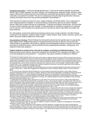 98
Anogenital examination.204
During the female genital exam,205
examine the external genitalia and perineal
area for injury, foreign materials, and other findings in the following areas: abdomen, thighs, perineum, labia
majora, labia minora, clitorial hood and surrounding area, perurethral tissue/urethral meatus, hymen,206
fossa
navicularis, and posterior fourchette. The use of a colposcope during the external genital exam enhances
viewing microscopic trauma and may provide photographic documentation.207
Then examine the vagina and cervix for injury, foreign materials, and foreign bodies. Use a colposcope or
other magnifying device if available. In some jurisdictions, toluidine blue dye may be used to highlight
trauma, either with or without the use of a colposcope.208
Examine the buttocks, perianal skin, and anal folds
for injury, foreign materials, and other findings. If rectal penetration is reported or suspected, an anoscope
can be used as a tool to identify and evaluate trauma (it may also be used to help obtain anal swabs and
trace evidence).
For male patients, examine the external and perineal area for injury, foreign materials, and other findings,
including from the abdomen, buttocks, thighs, foreskin, urethral meatus, shaft, scrotum, perineum, glans, and
testes. Document whether patients are circumcised.
Documentation of findings. Record findings from the general physical and anogenital exam on appropriate
body diagram forms. Detailed descriptions of findings should be provided as required. During the exam,
collect evidence as specified in the evidence collection kit and photograph anatomy involved in the assault
according to jurisdictional policy. Follow jurisdictional policy regarding documentation, photography, and
collection of bite mark evidence.209
Collect evidence to submit to the crime lab for analysis, according to jurisdictional policy.210
The
following evidence from patients, along with completed documentation forms, typically is submitted to the
crime lab designated by the jurisdiction.211
Jurisdictions may require collection of additional or different
204
If patients are mobility impaired, review their history at this stage. In patients with spinal cord injury (SCI), the level of injury and any
history of autonomic dysreflexia will have to be noted and given special attention. Other considerations in these patients are histories of
muscle spasm and triggers for both muscle spasm and autonomic dysreflexia. Examiners should be sure to ask about things such as
whether these patients have ever had a speculum exam, what this experience was like, what the most comfortable position would be for
the anogenital exam, and any history of autonomic dysreflexia with a speculum exam. (Commonwealth of Massachusetts’s SANE
Protocol, 2002, p. 36.) Transgender individuals with a masculine identity and those with a constructed vagina may sustain additional
physical and emotional damage when vaginally assaulted.
205
Some patients may not have previously had a gynecological exam and need a detailed explanation and support during this part of
the exam. (Drawn from L. Zarate, 2003, Suggestions for Upgrading the Cultural Competency Skills of SARTs, Arte Sana Web site,
2003.)
206
The Tanner Scale of Secondary Sexual Development is a sexual maturity rating scale that defines a child’s stage of puberty.
(American Professional Society on the Abuse of Children, Glossary of Terms and the Interpretation of Findings for Child Sexual Abuse
Evidentiary Examinations, p. 7.) These developmental stages are relevant to the interpretation of physical findings in child and
adolescent cases. There is a relationship between Tanner Stages and hymenal development. Physical findings must be evaluated in the
context of hymenal development for the interpretation of findings. (The California Medical Protocol for Examination of Sexual Assault
and Child Sexual Abuse Victims, 2001, p. 61.)
207
Colposcopes have magnifying lenses ranging from 4x to 30x power and can have 35-mm camera or video camera attachments.
Colposcopes have a green filter that enhances the visualization of scars, unusual vascular patterns, and genital warts. Examiners can
use the colposcope to obtain magnified images of the oral pharynx, genital, and rectal areas. Minor skin and/or mucosal trauma such as
abrasions, lacerations, petechiae, focal edema, hymeneal tears, and anal fissures are more easily seen with magnification, and
photographs can be taken for documentation. Attached video cameras can also record images. (Drawn from the California Medical
Protocol for Examination of Sexual Assault and Child Sexual Abuse Victims, 2001, p. 58).
208
The use of toluidine blue dye is controversial in some jurisdictions (e.g., it may be perceived by the court as changing the appearance
of the tissue) and not universally used. When employed, toluidine blue dye (1-percent aqueous solution) should be applied by cotton
swab before any internal or digital speculum examination. Although DNA evidence will be preserved, care should be taken to avoid
letting dye enter the vaginal vault. Excess dye may be blotted away with 1-percent acetic acid solution or lubricating jelly. Toluidine blue
dye cannot separate consensual from nonconsensual lesions. Patients should be advised that small traces of the dye might shed in their
clothing over the 2 days following the exam. (Information on use of this dye is drawn from the American College of Emergency
Physicians’ Evaluation and Management of the Sexually Assaulted or Abused Patient, 1999, p. 117.)
209
In addition to documenting, swabbing, and photographing bite marks, an odontologist may need to make casts. Without a cast, teeth
cannot be matched to suspects. The American College of Emergency Physicians’ Evaluation and Management of the Sexually
Assaulted or Abused Patient, 1999, pp. 111–112, offers guidelines for bite mark documentation.
210
Much of this section was drawn from the American College of Emergency Physicians’ Evaluation and Management of the Sexually
Assaulted or Abused Patient, 1999, pp. 103–107.
211
In some cases, it may be appropriate to submit evidence to the FBI Laboratory. It accepts cases from any duly authorized law
enforcement agency. However, if the case is not a FBI case and the jurisdiction has capability to analyze DNA, then the DNA Unit of the
FBI Lab will generally not accept the case. Cases that occur on Indian reservations may be submitted directly to the FBI Lab from local
or tribal law enforcement agencies, the Bureau of Indian Affairs, or the FBI and will be worked on by the Indian Country Evidence Task
 