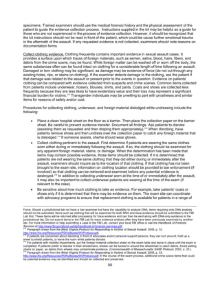 99
specimens. Trained examiners should use the medical forensic history and the physical assessment of the
patient to guide the evidence collection process. Instructions supplied in the kit may be helpful as a guide for
those who are not experienced in the process of evidence collection. However, it should be recognized that
the kit instructions should not be read in front of the patient, which could be cause further emotional trauma
in the aftermath of the assault. If any requested evidence is not collected, examiners should note reasons on
documentation forms.
Collect clothing evidence. Clothing frequently contains important evidence in sexual assault cases. It
provides a surface upon which traces of foreign materials, such as semen, saliva, blood, hairs, fibers, and
debris from the crime scene, may be found. While foreign matter can be washed off or worn off the body, the
same substances often can be found intact on clothing for a considerable length of time following an assault.
Damaged or torn clothing may be significant, as damage may be evidence of force (do not cut through any
existing holes, rips, or stains on clothing). If the examiner detects damage to the clothing, ask the patient if
that damage was related to the assault or present prior to the events in question. Evidence on patients’
clothing can be compared with evidence collected from suspects and crime scenes. Common items collected
from patients include underwear, hosiery, blouses, shirts, and pants. Coats and shoes are collected less
frequently because they are less likely to have evidentiary value and their loss may represent a significant
financial burden for victims.212
Transgender individuals may be unwilling to part with prostheses and similar
items for reasons of safety and/or cost.
Procedures for collecting clothing, underwear, and foreign material dislodged while undressing include the
following:
• Place a clean hospital sheet on the floor as a barrier. Then place the collection paper on the barrier
sheet. Be careful to prevent evidence transfer. Document all findings. Ask patients to disrobe
(assisting them as requested and then draping them appropriately).213
When disrobing, have
patients remove shoes and then undress over the collection paper to catch any foreign material that
is dislodged.214
If someone assists, she/he should wear gloves.
• Collect clothing pertinent to the assault. First determine if patients are wearing the same clothes
worn either during or immediately following the assault. If so, the clothing should be examined for
any apparent foreign material, stains, or damage. When the determination has been made that
items may contain possible evidence, those items should be collected. If it is determined that
patients are not wearing the same clothing that they did either during or immediately after the
assault, examiners should inquire as to the location of that clothing. If that clothing has not been
brought to the exam site, information on clothing location should be provided to law enforcement (if
involved) so that clothing can be retrieved and examined before any potential evidence is
destroyed.215
In addition to collecting underwear worn at the time of or immediately after the assault,
it may also be important to collect underwear patients are wearing at the time of the exam (if
relevant to the case).
• Be sensitive about how much clothing to take as evidence. For example, take patients’ coats or
shoes only if it is determined that there may be evidence on them. The exam site can coordinate
with advocacy programs to ensure that replacement clothing is available for patients in a range of
Force. Should a jurisdictional lab not have a hair examiner but have the capability to analyze DNA, items requiring only DNA analysis
should not be submitted. Items such as clothing that will be examined for both DNA and trace evidence should be submitted to the FBI
Lab first. These items will be returned after processing for trace evidence and can then be sent along with DNA-only evidence to the
jurisdictional lab. Do not submit items to the FBI Lab for trace evidence analysis after they have been previously examined by another
lab. For more information or help submitting a case to the FBI Lab, contact your local FBI office or see the Handbook of Forensic
Services at http://www.fbi.gov/about-us/lab/handbook-of-forensic-services-pdf.
212
Paragraph drawn from the West Virginia Protocol for Responding to Victims of Sexual Assault, 2008, p. 32.
http://www.fris.org/Resources/PDFs/Books/WVProtocol.pdf.
213
If patients are concerned about disrobing in front of advocates and/or personal support persons, they can turn around, hold up a
sheet to shield patients, or leave the room while patients disrobe.
214
For patients with mobility impairments, put the foreign material collection sheet on the exam table and leave in place until the exam is
completed. If patients prefer to disrobe in their wheelchairs, sheets can be tucked in around the wheelchair to catch debris. Avoid putting
chairs on paper, as debris from wheels may contaminate evidence. (Commonwealth of Massachusetts SANE Protocol, 2002, p. 33.)
215
Paragraph drawn from the West Virginia Protocol for Responding to Victims of Sexual Assault, 2008, p. 33.
http://www.fris.org/Resources/PDFs/Books/WVProtocol.pdf. In the course of the exam process, additional crime scene items that could
be potential evidence may be identified and should be collected and preserved.
 