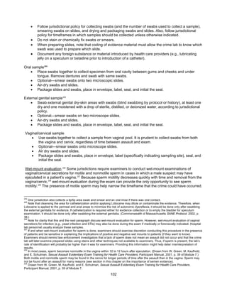 102
• Follow jurisdictional policy for collecting swabs (and the number of swabs used to collect a sample),
smearing swabs on slides, and drying and packaging swabs and slides. Also, follow jurisdictional
policy for timeframes in which samples should be collected unless otherwise indicated.
• Do not stain or chemically fix swabs or smears.
• When preparing slides, note that coding of evidence material must allow the crime lab to know which
swab was used to prepare which slide.
• Document any foreign substance or material introduced by health care providers (e.g., lubricating
jelly on a speculum or betadine prior to introduction of a catheter).
Oral sample224
• Place swabs together to collect specimen from oral cavity between gums and cheeks and under
tongue. Remove dentures and swab with same swabs.
• Optional—smear swabs onto two microscopic slides.
• Air-dry swabs and slides.
• Package slides and swabs, place in envelope, label, seal, and initial the seal.
External genital sample225
• Swab external genital dry-skin areas with swabs (blind swabbing by protocol or history), at least one
dry and one moistened with a drop of sterile, distilled, or deionized water, according to jurisdictional
policy.
• Optional—smear swabs on two microscope slides.
• Air-dry swabs and slides.
• Package slides and swabs, place in envelope, label, seal, and initial the seal.
Vaginal/cervical sample
• Use swabs together to collect a sample from vaginal pool. It is prudent to collect swabs from both
the vagina and cervix, regardless of time between assault and exam.
• Optional—smear swabs onto microscope slides.
• Air dry swabs and slides.
• Package slides and swabs, place in envelope, label (specifically indicating sampling site), seal, and
initial the seal.
Wet-mount evaluation.226
Some jurisdictions require examiners to conduct wet-mount examinations of
vaginal/cervical secretions for motile and nonmotile sperm in cases in which a male suspect may have
ejaculated in a patient’s vagina.227
Because sperm motility decreases quickly with time and removal from the
vagina/cervix,228
wet-mount evaluation during the exam can provide the only opportunity to see sperm
motility.229
The presence of motile sperm may help narrow the timeframe that the crime could have occurred.
224
One jurisdiction also collects a lip/lip area swab and smear and an oral rinse if there was oral contact.
225
Note that cleansing the area for catheterization and/or applying Lidocaine may dilute or contaminate the evidence. Therefore, when
Lidocaine is applied to the perineal and anal areas to minimize the risk of autonomic dysreflexia, it should be done only after swabbing
the external genitalia for evidence. If catheterization is required either for evidence collection or to empty the bladder for speculum
examination, it should be done only after swabbing the external genitalia. (Commonwealth of Massachusetts SANE Protocol, 2002, p.
38.)
226
Note for clarity that this and the next paragraph discuss wet-mount evaluation for sperm. However, wet-mount evaluation of vaginal
secretions for infection (e.g., yeast infection and STIs) may also be done during the exam if medically or forensically indicated. Hospital
lab personnel usually analyze these samples.
227
If and when wet-mount evaluation for sperm is done, examiners should exercise discretion conducting this procedure in the presence
of patients and be sensitive in explaining the implications of positive and negative wet mounts to patients (if they want to know).
Examiners should remind law enforcement investigators that a lack of sperm does not mean an assault did not occur and that the crime
lab will later examine prepared slides using stains and other techniques not available to examiners. Thus, if sperm is present, the lab’s
rate of identification will probably be higher than it was for examiners. Providing this information might help deter misinterpretation of
results.
228
In most cases, sperm becomes nonmotile in the vagina within 10 to 12 hours after ejaculation. (Drawn from W. Green, M. Kaufhold,
and E. Schulman, Sexual Assault Evidentiary Exam Training for Health Care Providers, Participant Manual, 2001, p. 39 of Module 7.)
Both motile and nonmotile sperm may be found in the cervix for longer periods of time after the assault than in the vagina. Sperm may
not be found after an assault for many reasons (see section in this chapter on the importance of semen evidence).
229
Drawn from W. Green, M. Kaufhold, and E. Schulman, Sexual Assault Evidentiary Exam Training for Health Care Providers,
Participant Manual, 2001, p. 39 of Module 7.
 