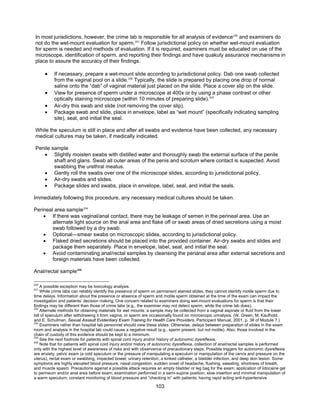 103
In most jurisdictions, however, the crime lab is responsible for all analysis of evidence230
and examiners do
not do the wet-mount evaluation for sperm.231
Follow jurisdictional policy on whether wet-mount evaluation
for sperm is needed and methods of evaluation. If it is required, examiners must be educated on use of the
microscope, identification of sperm, and reporting their findings and have quakuty assurance mechanisms in
place to assure the accuracy of their findings.
• If necessary, prepare a wet-mount slide according to jurisdictional policy. Dab one swab collected
from the vaginal pool on a slide.232
Typically, the slide is prepared by placing one drop of normal
saline onto the “dab” of vaginal material just placed on the slide. Place a cover slip on the slide.
• View for presence of sperm under a microscope at 400x or by using a phase contrast or other
optically staining microscope (within 10 minutes of preparing slide).233
• Air-dry this swab and slide (not removing the cover slip).
• Package swab and slide, place in envelope, label as “wet mount” (specifically indicating sampling
site), seal, and initial the seal.
While the speculum is still in place and after all swabs and evidence have been collected, any necessary
medical cultures may be taken, if medically indicated.
Penile sample
• Slightly moisten swabs with distilled water and thoroughly swab the external surface of the penile
shaft and glans. Swab all outer areas of the penis and scrotum where contact is suspected. Avoid
swabbing the urethral meatus.
• Gently roll the swabs over one of the microscope slides, according to jurisdictional policy.
• Air-dry swabs and slides.
• Package slides and swabs, place in envelope, label, seal, and initial the seals.
Immediately following this procedure, any necessary medical cultures should be taken.
Perineal area sample234
• If there was vaginal/anal contact, there may be leakage of semen in the perineal area. Use an
alternate light source on the anal area and flake off or swab areas of dried secretions using a moist
swab followed by a dry swab.
• Optional—smear swabs on microscopic slides, according to jurisdictional policy.
• Flaked dried secretions should be placed into the provided container. Air-dry swabs and slides and
package them separately. Place in envelope, label, seal, and initial the seal.
• Avoid contaminating anal/rectal samples by cleansing the perianal area after external secretions and
foreign materials have been collected.
Anal/rectal sample235
230
A possible exception may be toxicology analysis.
231
While crime labs can reliably identify the presence of sperm on permanent stained slides, they cannot identify motile sperm due to
time delays. Information about the presence or absence of sperm and motile sperm obtained at the time of the exam can impact the
investigation and patients’ decision making. One concern related to examiners doing wet-mount evaluations for sperm is that their
findings may be different than those of crime labs (e.g., the examiner may not detect sperm, while the crime lab does).
232
Alternate methods for obtaining materials for wet mounts: a sample may be collected from a vaginal aspirate or fluid from the lower
bill of speculum after withdrawing it from vagina, or sperm are occasionally found on microscopic urinalysis. (W. Green, M. Kaufhold,
and E. Schulman, Sexual Assault Evidentiary Exam Training for Health Care Providers, Participant Manual, 2001, p. 38 of Module 7.)
233
Examiners rather than hospital lab personnel should view these slides. Otherwise, delays between preparation of slides in the exam
room and analysis in the hospital lab could cause a negative result (e.g., sperm present, but not motile). Also, those involved in the
chain of custody of this evidence should be kept to a minimum.
234
See the next footnote for patients with spinal cord injury and/or history of autonomic dysreflexia.
235
Note that for patients with spinal cord injury and/or history of autonomic dysreflexia, collection of anal/rectal samples is performed
only with the highest level of awareness of risks and with observance of precautionary steps. Possible triggers for autonomic dysreflexia
are anxiety, pelvic exam (a cold speculum or the pressure of manipulating a speculum or manipulation of the cervix and pressure on the
uterus), rectal exam or swabbing, impacted bowel, urinary retention, a kinked catheter, a bladder infection, and deep skin lesion. Some
symptoms are highly elevated blood pressure, nasal congestion, sudden onset of headache, flushing, sweating, shortness of breath,
and muscle spasm. Precautions against a possible attack requires an empty bladder or leg bag for the exam; application of lidocaine gel
to perineum and/or anal area before exam; examination performed in a semi-supine position; slow insertion and minimal manipulation of
a warm speculum; constant monitoring of blood pressure and “checking in” with patients; having rapid acting anti-hypertensive
 