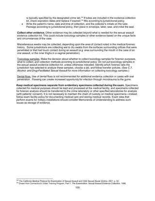 105
is typically specified by the designated crime lab.238
If tubes are included in the evidence collection
kit, check expiration dates and replace if expired.239
Mix according to jurisdictional policy.
• Write the patient’s name, date and time of collection, and the collector’s initials on the tube.
Package according to jurisdictional policy, then place in envelope, label, seal, and initial the seal.
Collect other evidence. Other evidence may be collected beyond what is needed for the sexual assault
evidence collection kit. This could include toxicology samples or other evidence based on the unique facts
and circumstances of the case.
Miscellaneous swabs may be collected, depending upon the area of contact noted in the medical forensic
history. Some jurisdictions are collecting wet to dry swabs from the surfaces surrounding orifices that were
penetrated or that had touch contact during an assault (e.g. area surrounding the mouth in the case of an
oral assault, or the inner thighs in a vaginal penetration).
Toxicology samples. Make the decision about whether to collect toxicology samples for forensic purposes,
what to collect, and collection methods according to jurisdictional policy. Do not put toxicology samples in
the sexual assault evidence collection kit, unless otherwise indicated. Identify which forensic labs the
jurisdiction has selected to analyze these samples, choose a lab, and follow transfer policies. (See C.7.
Alcohol- and Drug-Facilitated Sexual Assault for more information on collecting toxicology samples.)
Dental floss. Use of dental floss is not recommended for additional evidence collection in cases with oral
penetration. Flossing can create increased opportunity for infection through microtrauma to the gums.
Keep medical specimens separate from evidentiary specimens collected during the exam. Specimens
collected for medical purposes should be kept and processed at the medical facility, and specimens collected
for forensic analysis should be transferred to the crime laboratory or other specified laboratories for analysis
(with patients’ consent). It is not necessary to maintain the chain of custody on medical specimens—instead,
follow exam facility policy for documenting medical care and storing medical records. Exam sites that
perform exams for military installations should consider Memoranda of Understanding to address such
issues as storage of evidence.
238
The California Medical Protocol for Examination of Sexual Assault and Child Sexual Abuse Victims, 2001, p. 52.
239
Drawn from Connecticut’s Video Training Program, Part 1, The Examination: Sexual Assault Evidence Collection, 1998.
 