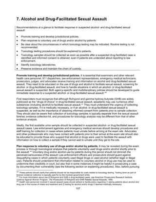 107
7. Alcohol and Drug-Facilitated Sexual Assault
Recommendations at a glance to facilitate response in suspected alcohol- and drug-facilitated sexual
assault:
• Promote training and develop jurisdictional policies.
• Plan response to voluntary use of drugs and/or alcohol by patients.
• Be clear about the circumstances in which toxicology testing may be indicated. Routine testing is not
recommended.
• Toxicology testing procedures should be explained to patients.
• Toxicology samples should be collected as soon as possible after a suspected drug-facilitated case is
identified and informed consent is obtained, even if patients are undecided about reporting to law
enforcement.
• Identify toxicology laboratories.
• Preserve evidence and maintain the chain of custody.
Promote training and develop jurisdictional policies. It is essential that examiners and other relevant
health care personnel, 911 dispatchers, law enforcement representatives, emergency medical technicians,
prosecutors, judges, and advocates receive training and information on alcohol and drug-facilitated sexual
assault. They need to be educated on the use of drugs and alcohol to facilitate sexual assault, screening for
alcohol- or drug-facilitated assault, and how to handle situations in which an alcohol- or drug-facilitated
sexual assault is suspected. Both agency-specific and multidisciplinary policies should be developed to guide
immediate response to a suspected alcohol- or drug-facilitated sexual assault.240
First responders must recognize that although Rohypnol and gamma hydroxy butyrate (GHB) are widely
publicized as the “drugs of choice” in drug-facilitated sexual assault, assailants may use numerous other
substances (including alcohol) to facilitate sexual assault.241
They must understand the urgency of collecting
toxicology samples, if it is medically necessary, or if an alcohol- or drug-facilitated sexual assault is
suspected, as well as the importance of obtaining informed consent from patients prior to sample collection.
They should also be aware that collection of toxicology samples is typically separate from the sexual assault
forensic evidence collection kit, and procedures for toxicology analysis may be different from that of other
evidence analysis.
Ideally, the first available urine sample should be collected in suspected alcohol- or drug-facilitated sexual
assault cases. Law enforcement agencies and emergency medical services should develop procedures and
staff training for collection in cases where patients must urinate before arriving at the exam site. Advocates
and other professionals who may have contact with patients prior to their arrival at the exam site should also
be educated to provide those who suspect that alcohol or drugs were used to facilitate the assault with
information on how to collect a sample if they cannot wait to urinate until they get to the site.
Plan response to voluntary use of drugs and/or alcohol by patients. It may be revealed during the exam
process or through toxicological analysis that patients voluntarily used drugs and/or alcohol shortly prior to
the assault.242
Voluntary drug and/or alcohol use by patients during this period should not diminish the
perceived seriousness of the assault.Law enforcement officers and prosecutors should guard against
disqualifying cases in which patients voluntarily used illegal drugs or used alcohol (whether legal or illegal
use). Patients should understand that information related to voluntary alcohol or drug use may be used to
undermine their credibility in court, but also that in some instances it might be helpful in prosecuting a case
by documenting their vulnerability (see the following section on explaining procedures). Also, before pursuing
240
These policies should clarify that patients should not be responsible for costs related to toxicology testing. Testing done as part of
forensic evidence collection is typically paid for by the involved government entity.
241
For more information about use of Rohypnol and GHB in drug-facilitated cases, see American Prosecutors Research Institute,
Violence Against Women Program, The Prosecution of Rohypnol and GHB Related Sexual Assaults, 1999.
242
Health care personnel involved in sexual assault cases should adhere to facility policy regarding 1) asking patients about alcohol and
drug use in the course of intake and treatment and 2) testing for alcohol and/or drugs if deemed medically necessary.
 