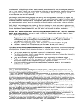 108
charges related to illegal drug or alcohol use by patients, prosecutors should give great weight to the impact
that the threat of such charges may have on patients’ willingness to report the sexual assault and be involved
in subsequent criminal justice proceedings. Some jurisdictions have statutes protecting sexual assault
victims regarding drug and alcohol testing.243
It is important to document patient voluntary use of drugs and alcohol between the time of the assault and
the exam. Some patients may self-medicate to cope with post-assault trauma and require immediate medical
treatment. In addition, ingestion of drugs and/or alcohol during this period may affect the quality of evidence
and negatively impact patients’ ability to make informed decisions about treatment and evidence collection.
SART/SARRT members should have training on alcohol and substance abuse and how it is not uncommon
for victims to use drugs and alcohol to cope with past sexual assault experiences or trauma. It is important to
provide referrals and resources for victims who may reveal that they have a chemical dependency.
Be clear about the circumstances in which toxicology testing may be indicated.244
Routine toxicology
testing is not recommended. However, in any of the following situations, the collection of a urine and/or
blood sample may be indicated:245
• If a patient’s medical condition appears to warrant toxicology screening for optimal care (e.g., the
patient presents with drowsiness, fatigue, light-headedness, dizziness, psysiologic instability,
memory loss, impaired motor skills, or severe intoxication).
• If a patient or accompanying persons states the patient was or may have been drugged.
• If a patient suspects drug involvement because of a lack of recollection of event(s).246
Toxicology testing procedures should be explained to patients. Seek informed consent from patients to
collect toxicology samples. Patients should understand the following before agreeing to toxicology testing:247
• The purposes of toxicology testing and the scope of confidentiality of results.248
• The ability to detect and identify drugs and alcohol depends on collection of urine and/or blood within
a limited time period following ingestion.
• There is no guarantee that testing will reveal that drugs were used to facilitate the assault.
• Testing may or may not be limited to drugs commonly used to facilitate sexual assault249
and may
reveal other drugs or alcohol that patients may have ingested voluntarily.
• Whether any follow-up treatment is necessary if testing reveals the presence of drugs used to
facilitate sexual assault.250
243
See Cal. Pen. Code Section 13823.11 which states that testing to determine if alcohol or other drugs were associated with an
attempted or completed sexual assault as part of a forensic exam is not admissible against the victim in a civil or criminal proceeding
and provides other immunity and confidentiality safeguards.
244
There is some controversy related to if and when to collect toxicology samples and test patients for drug and/or alcohol use. Some
jurisdictions only collect these samples if drug-facilitated sexual assault is suspected or if a medical need arises. They seek to minimize
patients’ discomfort and avoid collecting unnecessary items. Other jurisdictions collect toxicology samples from every patient (with
permission) and analyze these samples as case facts and jurisdictional policy dictate. In addition to cases of suspected drug-facilitated
assault, some jurisdictions may request a toxicology sample if there is indication that patients voluntarily used drugs and/or alcohol prior
to the assault. One rationale for such a policy is that prosecutors will want all information on drug and alcohol use to prepare for the
case. When developing jurisdictional policy about when and if to collect toxicology samples, involved professionals should consider the
perspective of patients and the criminal justice system and make thoughtful, victim-centered decisions.
245
Bullets drawn from Connecticut’s Interim Sexual Assault Toxicology Screen Protocol, 2002.
246
Often, drugs used to facilitate sexual assault are mixed with alcohol and other beverages to further incapacitate patients, usually
without their knowledge. Once patients recover from the effects of drugs and/or alcohol, anterograde amnesia may make it difficult to
recall events. Consequently, patients may not be aware of the assault or even of how they were drugged. (Drawn from Connecticut’s
Interim Sexual Assault Toxicology Screen Protocol, 2002.)
247
List adapted partially from Connecticut’s Interim Sexual Assault Toxicology Screen Protocol, 2002.
248
If the patient authorizes the release of toxicology testing results to law enforcement and/or prosecution, this information will most
likely be discoverable by the defense. If toxicology testing is done for purely clinical purposes and results are documented only in the
patient’s medical records, the results are typically more difficult, but not impossible, for the defense to discover.
249
In some jurisdictions, examiners may be able to request testing for specific drugs used to facilitate sexual assault. In others, tests for
specific drugs are not done, rather, toxicology samples are screened for all ingested drugs and alcohol.
250
For example, patients with health conditions that may be affected by drug or alcohol intake may need information on possible impact
of involuntary drug/alcohol ingestion and what to do to identify, treat, or avoid potential problems.
 