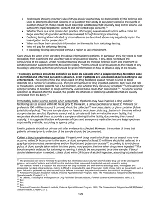 109
• Test results showing voluntary use of drugs and/or alcohol may be discoverable by the defense and
used to attempt to discredit patients or to question their ability to accurately perceive the events in
question (however, these results could also help substantiate that voluntary drug and/or alcohol use
sufficiently impaired patients’ consent and prevented legal consent).251
• Whether there is a local prosecution practice of charging sexual assault victims with a crime for
illegal voluntary drug and/or alcohol use revealed through toxicology screening.
• Declining testing when indicated by circumstances as described above may negatively impact the
investigation and/or prosecution.252
• When and how they can obtain information on the results from toxicology testing.
• Who will pay for toxicology testing.
• If toxicology testing can proceed without a report to law enforcement.
Care should be taken when providing the above information to patients. In particular, they may need to hear
repeatedly from examiners that voluntary use of drugs and/or alcohol, if any, does not reduce the
seriousness of the assault. Under no circumstances should the medical forensic exam and treatment be
conditioned upon patient consent to toxicology testing. Victims should be given access to the results of any
toxicology screening performed and should be given information on how to obtain a copy of the results.
Toxicology samples should be collected as soon as possible after a suspected drug-facilitated case
is identified and informed consent is obtained, even if patients are undecided about reporting to law
enforcement. The length of time that drugs used for drug-facilitated assault remain in urine or blood
depends on a number of variables (e.g., the type and amount of drug ingested, patients’ body size and rate
of metabolism, whether patients had a full stomach, and whether they previously urinated).253
Urine allows for
a longer window of detection of drugs commonly used in these cases than does blood.254
The sooner a urine
specimen is obtained after the assault, the greater the chances of detecting substances that are quickly
eliminated from the body.255
Immediately collect a urine sample when appropriate. If patients may have ingested a drug used for
facilitating sexual assault within 96 hours prior to the exam, a urine specimen of at least 30 milliliters but
preferably 100 milliliters (about 3 ounces) should be collected256
in a clean plastic or glass container (follow
jurisdictional policy). The urine sample does not have to be a clean catch (e.g., bacteria in the urine will not
compromise test results). If patients cannot wait to urinate until their arrival at the exam facility, first
responders should ask them to provide a sample and bring it to the facility, documenting the chain of
custody. It is suggested that law enforcement officers and emergency medical technicians keep specimen
cups readily available, according to agency policy.
Ideally, patients should not urinate until after evidence is collected. However, the number of times that
patients urinated prior to collection of the sample should be documented.
Collect a blood sample when appropriate. If ingestion of drugs used to facilitate sexual assault may have
occurred within 24 hours prior to the exam, a blood sample of at least 20 milliliters should be collected in a
gray-top tube (contains preservatives sodium fluoride and potassium oxalate257
) according to jurisdictional
policy. A blood sample taken within this time period may pinpoint the time when drugs were ingested.258
If a
blood sample is collected for toxicology screening, it should be accompanied by a urine sample. If blood
alcohol determination is needed, collect blood within 24 hours of alcohol ingestion, according to jurisdictional
251
The prosecutor can work to minimize the possibility that information about voluntary alcohol and/or drug use will be used against
patients, particularly if patients are truthful from the start about their preassault drug/alcohol use and consent to testing.
252
For example, if there is a suspicion that the assault was drug-facilitated and there were no toxicology tests, investigators and
prosecutors may lack critical evidence, making it difficult to prosecute the case. Prosecutors might choose not to go forward with such a
case. Refusal to get tested may also be used by the defense to discredit the patient and question the validity of the charges.
253
American Prosecutors Research Institute, Violence Against Women Program, 1999, The Prosecution of Rohypnol and GHB Related
Sexual Assaults, Chapter 2, p. 1.
254
M. LeBeau, Toxicological Investigations of Drug-Facilitated Sexual Assaults, Forensic Science Communications, 1999, p. 3.
255
Ibid.
256
Ibid.
257
Ibid.
258
American Prosecutors Research Institute, Violence Against Women Program, 1999, The Prosecution of Rohypnol and GHB Related
Sexual Assaults, Chapter 2, p. 2.
 