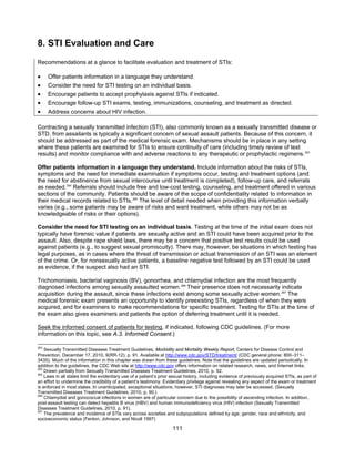 111
8. STI Evaluation and Care
Recommendations at a glance to facilitate evaluation and treatment of STIs:
• Offer patients information in a language they understand.
• Consider the need for STI testing on an individual basis.
• Encourage patients to accept prophylaxis against STIs if indicated.
• Encourage follow-up STI exams, testing, immunizations, counseling, and treatment as directed.
• Address concerns about HIV infection.
Contracting a sexually transmitted infection (STI), also commonly known as a sexually transmitted disease or
STD, from assailants is typically a significant concern of sexual assault patients. Because of this concern, it
should be addressed as part of the medical forensic exam. Mechanisms should be in place in any setting
where these patients are examined for STIs to ensure continuity of care (including timely review of test
results) and monitor compliance with and adverse reactions to any therapeutic or prophylactic regimens.263
Offer patients information in a language they understand. Include information about the risks of STIs,
symptoms and the need for immediate examination if symptoms occur, testing and treatment options (and
the need for abstinence from sexual intercourse until treatment is completed), follow-up care, and referrals
as needed.264
Referrals should include free and low-cost testing, counseling, and treatment offered in various
sections of the community. Patients should be aware of the scope of confidentiality related to information in
their medical records related to STIs.265
The level of detail needed when providing this information verbally
varies (e.g., some patients may be aware of risks and want treatment, while others may not be as
knowledgeable of risks or their options).
Consider the need for STI testing on an individual basis. Testing at the time of the initial exam does not
typically have forensic value if patients are sexually active and an STI could have been acquired prior to the
assault. Also, despite rape shield laws, there may be a concern that positive test results could be used
against patients (e.g., to suggest sexual promiscuity). There may, however, be situations in which testing has
legal purposes, as in cases where the threat of transmission or actual transmission of an STI was an element
of the crime. Or, for nonsexually active patients, a baseline negative test followed by an STI could be used
as evidence, if the suspect also had an STI.
Trichomoniasis, bacterial vaginosis (BV), gonorrhea, and chlamydial infection are the most frequently
diagnosed infections among sexually assaulted women.266
Their presence does not necessarily indicate
acquisition during the assault, since these infections exist among some sexually active women.267
The
medical forensic exam presents an opportunity to identify preexisting STIs, regardless of when they were
acquired, and for examiners to make recommendations for specific treatment. Testing for STIs at the time of
the exam also gives examiners and patients the option of deferring treatment until it is needed.
Seek the informed consent of patients for testing, if indicated, following CDC guidelines. (For more
information on this topic, see A.3. Informed Consent.)
263
Sexually Transmitted Diseases Treatment Guidelines, Morbidity and Mortality Weekly Report, Centers for Disease Control and
Prevention, December 17, 2010, 9(RR-12), p. 91. Available at http://www.cdc.gov/STD/treatment/ (CDC general phone: 800–311–
3435). Much of the information in this chapter was drawn from these guidelines. Note that the guidelines are updated periodically. In
addition to the guidelines, the CDC Web site at http://www.cdc.gov offers information on related research, news, and Internet links.
264
Drawn partially from Sexually Transmitted Diseases Treatment Guidelines, 2010, p. 92.
265
Laws in all states limit the evidentiary use of a patient’s prior sexual history, including evidence of previously acquired STIs, as part of
an effort to undermine the credibility of a patient’s testimony. Evidentiary privilege against revealing any aspect of the exam or treatment
is enforced in most states. In unanticipated, exceptional situations, however, STI diagnoses may later be accessed. (Sexually
Transmitted Diseases Treatment Guidelines, 2010, p. 90.)
266
Chlamydial and gonococcal infections in women are of particular concern due to the possibility of ascending infection. In addition,
post-assault testing can detect hepatitis B virus (HBV) and human immunodeficiency virus (HIV) infection (Sexually Transmitted
Diseases Treatment Guidelines, 2010, p. 91).
267
The prevalence and incidence of STIs vary across societies and subpopulations defined by age, gender, race and ethnicity, and
socioeconomic status (Fenton, Johnson, and Nicoll 1997)
 