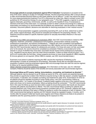 112
Encourage patients to accept prophylaxis against STIs if indicated. If prophylaxis is accepted at the
time of the exam, testing is usually not indicated medically. Routine preventive therapy after a sexual assault
is often recommended because follow-up with these patients can be difficult.268
It also may reduce the need
for more expensive/extensive treatment if an STI is discovered at a later time. Meet or exceed current CDC
guidelines for STI preventive therapy for your geographic area.269
(The CDC suggests a regimen to protect
against chlamydia, gonorrhea, trichomonas, and BV, as well as the hepatitis B virus.) If prophylaxis is
declined at the time of the initial exam, it is medically prudent to obtain cultures and arrange for a follow-up
examination and testing (it is recommended that all patients are reexamined—see the section on follow-up
activities). Document patients’ decisions and rationales for declining prophylaxis in their medical records.270
If patients’ clinical presentation suggests a preexisting ascending STI, such as fever, abdominal or pelvic
pain, and/or vaginal discharge, they should be evaluated and treated for the ascending infection. This
treatment should be based on specific treatment options for sexually transmitted infections in the local
community.
Hepatitis B virus (HBV) and postexposure prophylaxis (PEP). See CDC recommendations related to HBV
diagnosis, treatment, prevention, postexposure immunizations, prevaccination antibody screening,
postexposure prophylaxis, and special considerations.271
Patients who have completed a full hepatitis B
vaccination regimen prior to the assault are protected from HBV infection and do not need further doses.
(See the CDC recommended regimen for adolescents and adults.) For those who were not fully vaccinated
prior to the assault, the vaccine should be completed as scheduled. Patients unvaccinated prior to the
assault or unsure of whether they have been vaccinated should receive active postexposure prophylaxis
(e.g., hepatitis B vaccine alone) upon the initial clinical evaluation. Follow-up doses should be given 1 to 2
and 4 to 6 months after the first dose. Unless suspects are known to have acute hepatitis B, HBIG (hepatitis
B immune globulin) is not required. (When HBIG is needed, use CDC recommended doses.)
Examiners must stress to patients receiving the HBV vaccine the importance of following up for
administration of doses as scheduled for full protection. Advocates should also be educated about the
possibility of patients receiving prophylaxis against HBV and encourage those who start the vaccine regimen
to follow up for required additional doses.
Obtain informed consent from patients for treatment. (For information on this topic, see A.3. Informed
Consent.) Patients should be aware of the benefits and toxicity associated with recommended regimens.
Encourage follow-up STI exams, testing, immunizations, counseling, and treatment as directed.272
Although patients may be reluctant to go for follow-up exams for STIs, such exams are essential because
they provide an opportunity to detect new infections acquired during or after the assault, complete hepatitis B
immunization, if indicated, and complete counseling and treatment for other STIs. Examinations for STIs for
all patients should be repeated according to exam facility policy—the CDC recommends a follow-up
appointment within 1 to 2 weeks of the assault. If patients tested negative at the time of the medical forensic
exam and chose not to receive prophylaxis, follow-up testing should be conducted.273
The CDC recommends
that in this case the follow-up exam be done within a week to ensure that positive test results are discussed
promptly with patients and treatment is offered. The CDC recommends follow-up testing for patients who
received treatment only if they report having symptoms consistent with an STI. (However, patients who were
treated should be informed of the option of follow-up testing to confirm the presence or lack of infection.) The
CDC recommends that testing for syphilis and HIV infection should be repeated 6 weeks, 3 months, and 6
months after the assault if initial test results were negative and if these infections are likely to be present in
assailants (see the upcoming section on evaluating risk for exposure to HIV).
268
Sexually Transmitted Diseases Treatment Guidelines, 2010, p. 91.
269
Antibiotic prophylaxes are updated periodically and are usually tailored to specific regions (because, for example, one part of the
country may be resistant to a certain antibiotic).
270
Nonphysician examiners providing STI prophylaxis typically must operate within the boundaries of a protocol and have access to
medical supervision, consultation, and review.
271
Sexually Transmitted Diseases Treatment Guidelines, 2010, p. 91. This section was drawn from this document.
272
This paragraph is drawn from Sexually Transmitted Diseases Treatment Guidelines, 2010, p. 91.
273
Infectious agents acquired through the assault may not have produced sufficient concentrations of organisms to result in positive test
results at the medical forensic exam. (Sexually Transmitted Diseases Treatment Guidelines, 2010, p. 91.)
 