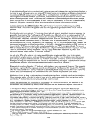 113
It is important that follow-up communication with patients (particularly by examiners and advocates) include a
reminder to go to follow-up exams and receive STI-related testing, immunizations, and treatment as directed.
Advocates and health care personnel may be able to assist patients in making follow-up appointments,
obtaining transportation to and from appointments, and determining how to pay for expenses involved with
follow-up testing and care. Some jurisdictions may cover follow-up treatment as part of initial care through
funds such as crime victims’ compensation. In such instances, patients may be more apt to seek follow-up
treatment. Advocates may also be able to accompany patients to these follow-up appointments.
Address concerns about HIV infection. Although the risk of human immunodeficiency virus (HIV)
infection274
from a sexual assault appears to be low,275
it is typically of grave concern for sexual assault
patients.
Provide information and referrals.276
Examiners should talk with patients about their concerns regarding the
possibility of contracting HIV.277
Although a definitive statement of benefit cannot be made regarding Post
Exposure Prophylaxis (PEP) after sexual assault, the possibility of HIV exposure from the assault should be
assessed at the time of the examination. The possible benefit of PEP in preventing HIV infection should also
be discussed with the patient if the details of the assault pose an elevated risk for HIV exposure. These
particular factors may include: the likelihood that the assailant has HIV, the time elapsed since the event, the
exposure characteristics, and local epidemiology of HIV/AIDS. A specialist consultation on PEP regimens is
recommended if HIV exposure during the assault was possible and PEP is being considered. The sooner
PEP is initiated after exposure, the higher the likelihood it will prevent HIV transmission if exposure occurred.
The CDC recommends offering the patient a 3-5 day supply of PEP if the medication is judged to be
necessary and the patient decides to utilize the treatment.278
As with other STIs, offer patients information about HIV risks, symptoms and the need for immediate
examination if symptoms occur, testing and treatment options, and the need for abstinence or barrier use
(condoms) during sexual intercourse until any treatment received is completed. Include local referrals for
testing/counseling and comprehensive HIV services in the community and region. This information can help
patients make decisions about testing and treatment based on facts rather than fear.279
Discuss testing options. Baseline HIV testing is not typically an exam component. However, if the assault is
considered a high risk for HIV exposure, patients should establish their baseline HIV status within 72 hours
after the assault and then be tested periodically as directed by health care personnel. However, even if the
assault is not considered a high risk for HIV exposure, some patients may still wish to be tested.
HIV testing should be done in settings where counseling can be offered to explain results and implications.
When providing testing referrals, let patients know whether testing services are free, anonymous, and/or
confidential.280
Confidential and anonymous testing is recommended.
Assess the need to offer HIV postexposure prophylaxis.281
In certain circumstances, the likelihood of HIV
transmission may be reduced by postexposure therapy for HIV with antiretroviral agents. Postexposure
274
HIV refers to any of a group of retroviruses that infect and destroy helper T-cells of the immune system. AIDS (acquired
immunodeficiency syndrome) can be triggered by infection with HIV. (Drawn from Arkansas’ Sexual Assault: A Hospital/Community
Protocol for Forensic and Medical Examination, 2001, p. B2.)
275
Although HIV-antibody seroconversion has been reported among individuals whose only known risk factor was sexual assault or
sexual abuse, the risk for acquiring HIV infection through a single episode of sexual assault is likely low. The overall probability of HIV
transmission during a single act of intercourse from a suspect known to be HIV-infected depends on many factors. In specific
circumstances, the probability of transmission could be high. These factors may include the type of sexual intercourse (oral, vaginal, or
anal), presence of oral, vaginal, or anal trauma (including bleeding), site of exposure to ejaculate, viral load in ejaculate, and presence of
a STI or genital lesions in assailants or patients. (Sexually Transmitted Diseases Treatment Guidelines, 2010, p. 92.)
276
A useful referral is the CDC’s National HIV/AIDS Information Hotline at 800–342–AIDS. For Spanish speakers, call 800–344–SIDA.
For Deaf and hearing-impaired persons, call the TTY/TDD Hotline at 800–AIDS–TTY. Also see the Revised Guidelines for HIV
Counseling, Testing, and Referral, Morbidity and Mortality Weekly Report, CDC, September 22, 2006, 55(RR-14). This document is
available through aidsinfo.nih.gov/guidelines/ or by calling the CDC’s HIV/AIDS Information Hotline (see below footnote).
277
Some states statutes provide for mandatory HIV testing of suspected sex offenders upon arrest and/or conviction. Patients should be
advised of the availability of such testing.
278
This paragraph is drawn from Sexually Transmitted Diseases Treatment Guidelines, 2010, p. 92.
279
L. Ledray, SANE Development and Operations Guide, 2000, p. 74.
280
Drawn from the American College of Emergency Physicians’ Evaluation and Management of the Sexually Assaulted or Abused
Patient, 1999, p. 126.
 