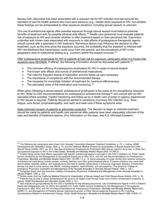 114
therapy with zidovudine has been associated with a reduced risk for HIV infection and has become the
standard of care for health workers who have percutaneous (e.g., needle stick) exposure to HIV, but whether
these findings can be extrapolated to other exposure situations, including sexual assault, is unknown.
The use of antiretroviral agents after possible exposure through sexual assault must balance potential
benefits of treatment with its possible adverse side effects.282
Health care personnel must evaluate patients’
risk of exposure to HIV and consider whether to offer treatment based on their perceived risk. Examiners
unfamiliar with known risks associated with exposure or side effects of postexposure therapeutic agents
should consult with a specialist in HIV treatment. Numerous factors may influence the decision to offer
treatment, such as the time since the exposure occurred; the probability that the assailant is infected with
HIV; the likelihood that transmission could occur from the assault; and the prevalence of HIV in the
geographic area or institutional setting (e.g., a prison) where the assault occurred.283
Offer postexposure prophylaxis for HIV to patients at high risk for exposure, particularly when it is known that
suspects have HIV/AIDS. If offered, the following information should be discussed with patients:284
• The unknown efficacy of postexposure prophylaxis for HIV in cases of sexual assault.
• The known side effects and toxicity of antiretroviral medications.
• The need for frequent dosing of medication and the follow-up care necessary.
• The importance of compliance with the recommended therapy.
• The necessity for immediate initiation of treatment for maximum effectiveness.
• The estimated costs of the medication and monitoring.285
When given following a sexual assault, postexposure prophylaxis is the same as for occupational exposure
to HIV. Refer to CDC recommendations for postexposure antiretroviral therapy286
and consult with an HIV
specialist where possible. Careful monitoring and follow-up by a health care provider or agency experienced
in HIV issues is required. Patients should be alerted to symptoms of primary HIV infection (e.g., fever,
fatigue, sore throat, lymphadenopathy, and rash) and seek care if these symptoms arise.
Seek informed consent of patients to administer treatment. The decision to begin or withhold treatment
should be made by patients and health care personnel after patients have been adequately informed of the
risks and benefits of treatment options. (For information on this topic, see A.3. Informed Consent.)
281
The following two paragraphs were drawn from Sexually Transmitted Diseases Treatment Guidelines, p. 70, L. Ledray, SANE
Development and Operations Guide, 2000, p. 74, and the California Medical Protocol for Examination of Sexual Assault and Child
Sexual Abuse Victims, 2001, pp. 93-4. See also Antiretroviral Postexposure Prophylaxis After Sexual, Injection Drug Use, or Other Non
Occupational Exposure to HIV in the United States, Morbidity and Mortality Weekly Report 2005, 54 (RR-2).
282
A table listing primary side effects associated with specific antiretroviral agents is provided in the CDC’s Updated U.S. Public Health
Service Guidelines for the Management of Occupational Exposures to HBV, HCV, and HIV and Recommendations for Postexposure
Prophylaxis, Morbidity and Mortality Weekly Report 2001, 50 (RR-11), p. 13. Some examples of known shorter term adverse symptoms
of antiretroviral medications include nausea, vomiting, diarrhea, and other gastrointestinal effects. Protease inhibitors may cause lipid
abnormalities, diabetes mellitus, and hyperglycemia and lead to diabetic ketoacidosis in previously diagnosed diabetics. Combination
therapy has lead to some serious side effects, including hepatitis, nephrolithiasis, and pancytopenia. (The American College of
Emergency Physicians’ Evaluation and Management of the Sexually Assaulted or Sexually Abused Patient, 1999, p. 125.)
283
Paragraph drawn from the American College of Emergency Physicians’ Evaluation and Management of the Sexually Assaulted or
Abused Patient, 1999, p. 125.
284
Bullets drawn from the California Medical Protocol for Examination of Sexual Assault and Child Sexual Abuse Victims, 2001, p. 93.
285
Patients may be able to obtain reimbursement for some or all related costs through state crime victims’ compensation programs. (L.
Ledray, SANE Development and Operation Guide, 2000, p. 74.)
286
See aidsinfo.nih.gov/guidelines/ for the CDC’s Guidelines for the following documents: Use of Antiretroviral Agents in HIV-1-Infected
Adults and Adolescents (July 14, 2003); the Updated U.S. Public Health Service Guidelines for the Management of Occupational
Exposures to HBV, HCV, and HIV and Recommendations for Postexposure Prophylaxis, Morbidity and Mortality Weekly Report 2001,
50(RR-11), and Management of Possible Sexual, Injecting-Drug-Use, or Other Nonoccupational Exposure to HIV, Including
Considerations Related to Antiretroviral Therapy, Public Health Statement, Morbidity and Mortality Weekly Report 1998; 47(RR-17).
 