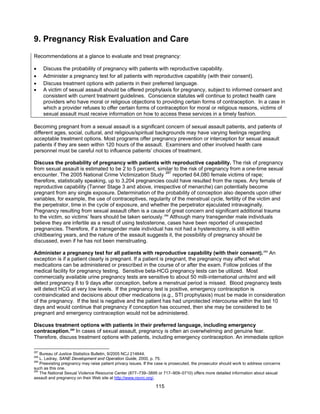 115
9. Pregnancy Risk Evaluation and Care
Recommendations at a glance to evaluate and treat pregnancy:
• Discuss the probability of pregnancy with patients with reproductive capability.
• Administer a pregnancy test for all patients with reproductive capability (with their consent).
• Discuss treatment options with patients in their preferred language.
• A victim of sexual assault should be offered prophylaxis for pregnancy, subject to informed consent and
consistent with current treatment guidelines. Conscience statutes will continue to protect health care
providers who have moral or religious objections to providing certain forms of contraception. In a case in
which a provider refuses to offer certain forms of contraception for moral or religious reasons, victims of
sexual assault must receive information on how to access these services in a timely fashion.
Becoming pregnant from a sexual assault is a significant concern of sexual assault patients, and patients of
different ages, social, cultural, and religious/spiritual backgrounds may have varying feelings regarding
acceptable treatment options. Most programs offer pregnancy prevention or interception for sexual assault
patients if they are seen within 120 hours of the assault. Examiners and other involved health care
personnel must be careful not to influence patients’ choices of treatment.
Discuss the probability of pregnancy with patients with reproductive capability. The risk of pregnancy
from sexual assault is estimated to be 2 to 5 percent, similar to the risk of pregnancy from a one-time sexual
encounter. The 2005 National Crime Victimization Study 287
reported 64,080 female victims of rape;
therefore, statistically speaking, up to 3,204 pregnancies could have resulted from the rapes. Any female of
reproductive capability (Tanner Stage 3 and above, irrespective of menarche) can potentially become
pregnant from any single exposure. Determination of the probability of conception also depends upon other
variables, for example, the use of contraceptives, regularity of the menstrual cycle, fertility of the victim and
the perpetrator, time in the cycle of exposure, and whether the perpetrator ejaculated intravaginally.
Pregnancy resulting from sexual assault often is a cause of great concern and significant additional trauma
to the victim, so victims’ fears should be taken seriously.288
Although many transgender male individuals
believe they are infertile as a result of using testosterone, cases have been reported of unexpected
pregnancies. Therefore, if a transgender male individual has not had a hysterectomy, is still within
childbearing years, and the nature of the assault suggests it, the possibility of pregnancy should be
discussed, even if he has not been menstruating.
Administer a pregnancy test for all patients with reproductive capability (with their consent).289
An
exception is if a patient clearly is pregnant. If a patient is pregnant, the pregnancy may affect what
medications can be administered or prescribed in the course of or after the exam. Follow policies of the
medical facility for pregnancy testing. Sensitive beta-HCG pregnancy tests can be utilized. Most
commercially available urine pregnancy tests are sensitive to about 50 milli-international units/ml and will
detect pregnancy 8 to 9 days after conception, before a menstrual period is missed. Blood pregnancy tests
will detect HCG at very low levels. If the pregnancy test is positive, emergency contraception is
contraindicated and decisions about other medications (e.g., STI prophylaxis) must be made in consideration
of the pregnancy. If the test is negative and the patient has had unprotected intercourse within the last 10
days and would continue that pregnancy if conception has occurred, then she may be considered to be
pregnant and emergency contraception would not be administered.
Discuss treatment options with patients in their preferred language, including emergency
contraception.290
In cases of sexual assault, pregnancy is often an overwhelming and genuine fear.
Therefore, discuss treatment options with patients, including emergency contraception. An immediate option
287
Bureau of Justice Statistics Bulletin, 9/2005 NCJ 214644.
288
L. Ledray, SANE Development and Operation Guide, 2000, p. 75.
289
Preexisting pregnancy may raise patient privacy issues. If the case is prosecuted, the prosecutor should work to address concerns
such as this one.
290
The National Sexual Violence Resource Center (877–739–3895 or 717–909–0710) offers more detailed information about sexual
assault and pregnancy on their Web site at http://www.nsvrc.org/.
 