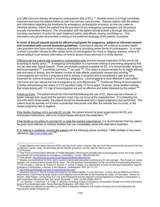 116
is to offer hormone therapy (emergency contraception pills or EC).291
Another option is to forgo immediate
treatment and have the patient follow-up with their primary care provider. Discuss options with the patient
and information regarding the timeframe for emergency contraception provision, so she can make an
informed decision. Inform the patient that the provision of any emergency contraception will not prevent
sexually transmitted infections. The conversation with the patient should include a thorough discussion,
including mechanism of action for each treatment option, side effects, dosing, and follow-up. This
information should also be provided in writing in the preferred language of the patient, if possible.
A victim of sexual assault should be offered prophylaxis for pregnancy, subject to informed consent
and consistent with current treatment guidelines. Conscience statutes will continue to protect health
care providers who have moral or religious objections to providing certain forms of contraception. In a case
in which a provider refuses to offer certain forms of contraception for moral or religious reasons, victims of
sexual assault must receive information on how to access these services in a timely fashion.
Offer/provide the patient with emergency contraception pills and anti-nausea medication if they are at risk,
according to facility policy.292
Emergency contraception is a hormonal method of preventing pregnancy that
can be used after sexual assault. There are multiple products available for EC. It is recommended, however,
that levonorgestrel,293
a synthetic hormone,294
be used.295
This option is recommended for its higher efficacy
rate and ease of dosing, and the fewest number of side effects, particularly nausea and vomiting.296
Levonorgestrel will not end a pregnancy that is already in progress and is considered a safe and easy
treatment for victims of assault in preventing a pregnancy. Levonorgestrel is most effective if used within
120 hours and can reduce the risk of pregnancy by up to 89 percent.
297
Traditional dosing of levonorgestrel
includes administering two doses of 0.75 mg taken orally 12 hours apart. However, some studies indicate
that single dosing with 1.5 mgs of levonorgestral are just as effective and better tolerated by the patient.298
Follow-up Care: The patient should be informed that following the use of EC, there may be a heavier or
lighter menses than usual and the menses onset may not occur at the expected time. If no bleeding has
occurred within three weeks, the patient should be reevaluated and a repeat pregnancy test performed. The
patient must be advised not to have unprotected intercourse until after the menses has occurred, or the
repeat pregnancy test is negative.
If the facility chooses not to provide EC on site, the patient should be given prescriptions for EC and
antinausea medications, with a list of pharmacies that stock the medication. 299
If the facility is not willing to provide EC or write the needed prescriptions, it is recommended that the patient
be given local referrals to medical facilities that can immediately assist with alternative treatment.
If no referral is available, provide the patient with the following phone numbers: 1-888-not2late or the online
reference: http://not-2-late.com.300
291
Copper Bearing Intra-Uterine Devices (IUDs) may also be an option, however, they are much less recommended because of the risk
of infection in certain cases, the potentially painful insertion procedure, and the need for follow-up care.
292
CA Protocol
293
Task Force on Postovulatory Methods of Fertility Regulation. Randomized controlled trial of levonorgestrel versus the Yuzpe regimen
of combined oral contraceptives for emergency contraception. Lancet. 1998;352:428-433.
294
FDA website: http://www.fda.gov/cder/drug/infopage/planB/planBQandA.htm.
295
Relative contraindications for birth control, caution must be exercised when providing any EC with estrogen. Plan B does not contain
estrogen, but contraindications should still be noted. The only absolute contraindication for the use of Plan B is preexisting pregnancy.
296
H.B. Croxatto, L. Devoto, M. Durand, E. Ezcurra, F. Larrea, C. Nagle, et al. Mechanism of Action of Hormonal Preparations Used for
Emergency Contraception; a Review of the Literature. Contraception. 2001: 63:111-121
297
http://www.planbonestep.com/plan-b-prescribers/index.aspx
298
Alternative dosing for Plan B includes administering the tablets together in a one time dose. A study done by WHO found that the
effectiveness of administering single doses of levonorgestral was as effective as administering the doses 12 hours apart. Helena von
Hertzen, Gilda Piaggio, Juhong Ding et al. Low dose mifepristone and two regimens of levonorgestrel for emergency contraception: a
WHO multicentre randomized trial. The Lancet: December 7, 2002: Vol 360 (9348):1803-10.
299
J.S. Gardner, J. Hutchings, T.S. Fuller, D. Downing. Increasing access to emergency contraception through community pharmacies:
lessons from Washington state. Family Planning Perspective. 2001;33(4):142-175.
300
This hotline and website are operated by the Office of Population Research at Princeton University and by the Association for
Reproductive Health Professionals.
 