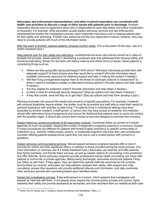 118
Advocates, law enforcement representatives, and other involved responders can coordinate with
health care providers to discuss a range of other issues with patients prior to discharge. Involved
responders should come to agreement about who is responsible for each step below and where coordination
is necessary. For example, while advocates usually explain advocacy services and law enforcement
representatives explain the investigative process, each responder may have a role in helping patients plan
for their safety and well-being. If health care personnel are the only responders involved, however, they may
need to provide patients with much of the information below.
After the exam is finished, address patients’ physical comfort needs. (For a discussion of this topic, see A.2.
Victim-Centered Care.)
Help patients plan for their safety and well-being. Jurisdictional and exam site policies should be in place to
facilitate this process. Assist patients in developing a postexam plan that addresses their physical safety and
emotional well-being. Screen for domestic and dating violence and others forms of abuse. Assist patients in
considering things such as:
• Where are they going after being discharged? With whom? Will these individuals provide them with
adequate support? Is there anyone else they would like to contact? (Provide information about
available community resources for obtaining support and help in making the contact if needed.)
• Will their living arrangements expose them to the threat of continued violence or harassment? Is
there a need for emergency shelter or alternative housing options? (Provide options and help obtain
if needed.)
• Are they eligible for protection orders? (Provide information and help obtain if desired.)
• Is there a need for enhanced security measures? (Discuss options and help obtain if desired.)
• If they feel unsafe, what will they do to get help? (Discuss options and help them develop a plan.)
Planning must take into account the needs and concerns of specific populations. For example, if patients
with physical disabilities require shelter, the shelter must be accessible and staff able to meet their needs for
personal assistance with activities of daily living.304
If patients living in institutional settings have been
assaulted by another resident, a staff person, or person who has easy access to residents, the institution
should offer alternative living arrangements and reduce the likelihood that patients have to come into contact
with the assailant again. It should also ensure them access to services designed to promote their recovery.
Explain follow-up contact procedures of all responders involved. Coordinate follow-up contact of involved
agencies as much as possible, keeping the number of responders contacting patients to a minimum. Explain
if contact procedures are different for patients with limited English proficiency or specific communities or
institutions (e.g., schools, military bases, prisons, or residential programs may have their own procedures).
Consider offering patients prepaid phone cards they can use to call a contact person with concerns or
questions.
Explain advocacy and counseling services. Sexual assault advocacy programs typically offer a host of
services for victims and their significant others, in addition to those provided during the exam process. (For
more information on services, see A.2.Victim-Centered Care.) Advocates can describe and offer patients,
their family members, and friends these services, as well as explain options for counseling in the jurisdiction
and offer referrals. Some advocacy programs provide professional mental health counseling, but many refer
patients to community or private agencies. Before being discharged, advocates should ask patients if they
can follow up with them. If they agree, they can determine optimal methods and times for the contacts.
During follow-up contacts, advocates can help patients reassess their safety; offer support and crisis
counseling; answer their questions and provide additional referrals and information; and help coordinate
other advocacy services and counseling based upon identified needs.
Explain the investigative process. If law enforcement is involved, inform patients that investigators will
request an interview with them, if not already done, explain the criminal justice process and victims’ rights,
reassess their safety and provide assistance as warranted, and then recontact them as needed as their case
304
Drawn from M. Nosek and C. Howland, Abuse and Women with Disabilities, 1998, p. 3.
 