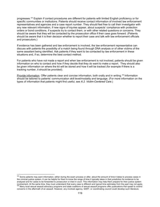 119
progresses.305
Explain if contact procedures are different for patients with limited English proficiency or for
specific communities or institutions. Patients should receive contact information of involved law enforcement
representatives and agencies and a case report number. They should feel free to call their investigator with
any new relevant information, if new signs of injuries appear, about suspects’ compliance with protection
orders or bond conditions, if suspects try to contact them, or with other related questions or concerns. They
should be aware that they will be contacted by the prosecution office if their case goes forward. (Patients
should be aware that it is their decision whether to report their case and talk with law enforcement officials
and prosecutors.)
If evidence has been gathered and law enforcement is involved, the law enforcement representative can
discuss with patients the possibility of a match being found through DNA analysis or of other victims of the
same assailant being identified. Ask patients if they want to be contacted by law enforcement in these
situations and, if so, determine the best contact method.
For patients who have not made a report and when law enforcement is not involved, patients should be given
information on who to contact and how if they decide that they do want to make a report. They should also
be given information on where the kit will be stored and how it will be tracked (for example if there is a
tracking number, it should be provided).
Provide information. Offer patients clear and concise information, both orally and in writing.306
Information
should be tailored to patients’ communication skill level/modality and language. (For more information on the
types of information that patients might find useful, see A.2. Victim-Centered Care.)
305
Some patients may want information, either during the exam process or after, about the amount of time it takes to process cases in
the criminal justice system. It can be helpful for them to know the range of time it typically takes in that jurisdiction for evidence to be
analyzed and for cases to be forwarded to prosecution or tried in court. This information may help them prepare for their justice system
involvement. At the same time, they must understand that every case is different and typical time estimates from the past may not apply.
306
Many local sexual assault advocacy programs and state coalitions of sexual assault programs offer publications that speak to victims’
concerns in the aftermath of an assault. However, any involved agency, SART, or coordinating council could develop such literature.
 