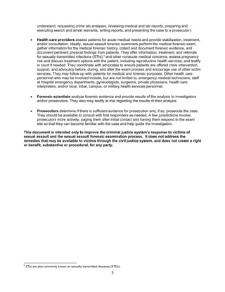 3
understand, requesting crime lab analyses, reviewing medical and lab reports, preparing and
executing search and arrest warrants, writing reports, and presenting the case to a prosecutor).
• Health care providers assess patients for acute medical needs and provide stabilization, treatment,
and/or consultation. Ideally, sexual assault forensic examiners perform the medical forensic exam,
gather information for the medical forensic history, collect and document forensic evidence, and
document pertinent physical findings from patients. They offer information, treatment, and referrals
for sexually transmitted infections (STIs),6
and other nonacute medical concerns; assess pregnancy
risk and discuss treatment options with the patient, including reproductive health services; and testify
in court if needed. They coordinate with advocates to ensure patients are offered crisis intervention,
support, and advocacy before, during, and after the exam process and encourage use of other victim
services. They may follow up with patients for medical and forensic purposes. Other health care
personnel who may be involved include, but are not limited to, emergency medical technicians, staff
at hospital emergency departments, gynecologists, surgeons, private physicians, health care
interpreters, and/or local, tribal, campus, or military health services personnel.
• Forensic scientists analyze forensic evidence and provide results of the analysis to investigators
and/or prosecutors. They also may testify at trial regarding the results of their analysis.
• Prosecutors determine if there is sufficient evidence for prosecution and, if so, prosecute the case.
They should be available to consult with first responders as needed. A few jurisdictions involve
prosecutors more actively, paging them after initial contact and having them respond to the exam
site so that they can become familiar with the case and help guide the investigation.
This document is intended only to improve the criminal justice system’s response to victims of
sexual assault and the sexual assault forensic examination process. It does not address the
remedies that may be available to victims through the civil justice system, and does not create a right
or benefit, substantive or procedural, for any party.
6
STIs are also commonly known as sexually transmitted diseases (STDs).
 