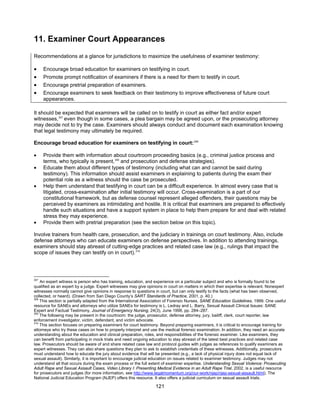 121
11. Examiner Court Appearances
Recommendations at a glance for jurisdictions to maximize the usefulness of examiner testimony:
• Encourage broad education for examiners on testifying in court.
• Promote prompt notification of examiners if there is a need for them to testify in court.
• Encourage pretrial preparation of examiners.
• Encourage examiners to seek feedback on their testimony to improve effectiveness of future court
appearances.
It should be expected that examiners will be called on to testify in court as either fact and/or expert
witnesses,307
even though in some cases, a plea bargain may be agreed upon, or the prosecuting attorney
may decide not to try the case. Examiners should always conduct and document each examination knowing
that legal testimony may ultimately be required.
Encourage broad education for examiners on testifying in court:308
• Provide them with information about courtroom proceeding basics (e.g., criminal justice process and
terms, who typically is present,309
and prosecution and defense strategies).
• Educate them about different types of testimony (including what can and cannot be said during
testimony). This information should assist examiners in explaining to patients during the exam their
potential role as a witness should the case be prosecuted.
• Help them understand that testifying in court can be a difficult experience. In almost every case that is
litigated, cross-examination after initial testimony will occur. Cross-examination is a part of our
constitutional framework, but as defense counsel represent alleged offenders, their questions may be
perceived by examiners as intimidating and hostile. It is critical that examiners are prepared to effectively
handle such situations and have a support system in place to help them prepare for and deal with related
stress they may experience.
• Provide them with pretrial preparation (see the section below on this topic).
Involve trainers from health care, prosecution, and the judiciary in trainings on court testimony. Also, include
defense attorneys who can educate examiners on defense perspectives. In addition to attending trainings,
examiners should stay abreast of cutting-edge practices and related case law (e.g., rulings that impact the
scope of issues they can testify on in court).310
307
An expert witness is person who has training, education, and experience on a particular subject and who is formally found to be
qualified as an expert by a judge. Expert witnesses may give opinions in court on matters in which their expertise is relevant. Nonexpert
witnesses normally cannot give opinions in response to questions in court, but can only testify to the facts (what has been observed,
collected, or heard). (Drawn from San Diego County’s SART Standards of Practice, 2001, p. 40.)
308
This section is partially adapted from the International Association of Forensic Nurses, SANE Education Guidelines, 1999. One useful
resource for SANEs and attorneys who utilize SANEs for testimony is L. Ledray and L. Barry, Sexual Assault Clinical Issues: SANE
Expert and Factual Testimony, Journal of Emergency Nursing, 24(3), June 1998, pp. 284–287.
309
The following may be present in the courtroom: the judge, prosecutor, defense attorney, jury, bailiff, clerk, court reporter, law
enforcement investigator, victim, defendant, and victim advocate.
310
This section focuses on preparing examiners for court testimony. Beyond preparing examiners, it is critical to encourage training for
attorneys who try these cases on how to properly interpret and use the medical forensic examination. In addition, they need an accurate
understanding about the education and clinical preparation, roles, and responsibilities of the forensic examiner. Like examiners, they
can benefit from participating in mock trials and need ongoing education to stay abreast of the latest best practices and related case
law. Prosecutors should be aware of and share related case law and protocol guides with judges as references to qualify examiners as
expert witnesses. They can also share questions they plan to ask to establish credentials of these witnesses. Additionally, prosecutors
must understand how to educate the jury about evidence that will be presented (e.g., a lack of physical injury does not equal lack of
sexual assault). Similarly, it is important to encourage judicial education on issues related to examiner testimony. Judges may not
understand all that occurs during the exam process or the full extent of examiner expertise. Understanding Sexual Violence: Prosecuting
Adult Rape and Sexual Assault Cases, Video Library I: Presenting Medical Evidence in an Adult Rape Trial, 2002, is a useful resource
for prosecutors and judges (for more information, see http://www.legalmomentum.org/our-work/njep/njep-sexual-assault.html). The
National Judicial Education Program (NJEP) offers this resource. It also offers a judicial curriculum on sexual assault trials.
 