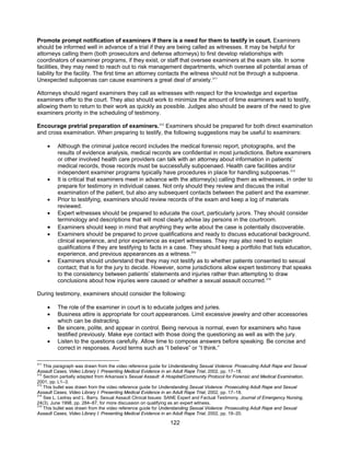 122
Promote prompt notification of examiners if there is a need for them to testify in court. Examiners
should be informed well in advance of a trial if they are being called as witnesses. It may be helpful for
attorneys calling them (both prosecutors and defense attorneys) to first develop relationships with
coordinators of examiner programs, if they exist, or staff that oversee examiners at the exam site. In some
facilities, they may need to reach out to risk management departments, which oversee all potential areas of
liability for the facility. The first time an attorney contacts the witness should not be through a subpoena.
Unexpected subpoenas can cause examiners a great deal of anxiety.311
Attorneys should regard examiners they call as witnesses with respect for the knowledge and expertise
examiners offer to the court. They also should work to minimize the amount of time examiners wait to testify,
allowing them to return to their work as quickly as possible. Judges also should be aware of the need to give
examiners priority in the scheduling of testimony.
Encourage pretrial preparation of examiners.312
Examiners should be prepared for both direct examination
and cross examination. When preparing to testify, the following suggestions may be useful to examiners:
• Although the criminal justice record includes the medical forensic report, photographs, and the
results of evidence analysis, medical records are confidential in most jurisdictions. Before examiners
or other involved health care providers can talk with an attorney about information in patients’
medical records, those records must be successfully subpoenaed. Health care facilities and/or
independent examiner programs typically have procedures in place for handling subpoenas.313
• It is critical that examiners meet in advance with the attorney(s) calling them as witnesses, in order to
prepare for testimony in individual cases. Not only should they review and discuss the initial
examination of the patient, but also any subsequent contacts between the patient and the examiner.
• Prior to testifying, examiners should review records of the exam and keep a log of materials
reviewed.
• Expert witnesses should be prepared to educate the court, particularly jurors. They should consider
terminology and descriptions that will most clearly advise lay persons in the courtroom.
• Examiners should keep in mind that anything they write about the case is potentially discoverable.
• Examiners should be prepared to prove qualifications and ready to discuss educational background,
clinical experience, and prior experience as expert witnesses. They may also need to explain
qualifications if they are testifying to facts in a case. They should keep a portfolio that lists education,
experience, and previous appearances as a witness.314
• Examiners should understand that they may not testify as to whether patients consented to sexual
contact; that is for the jury to decide. However, some jurisdictions allow expert testimony that speaks
to the consistency between patients’ statements and injuries rather than attempting to draw
conclusions about how injuries were caused or whether a sexual assault occurred.315
During testimony, examiners should consider the following:
• The role of the examiner in court is to educate judges and juries.
• Business attire is appropriate for court appearances. Limit excessive jewelry and other accessories
which can be distracting.
• Be sincere, polite, and appear in control. Being nervous is normal, even for examiners who have
testified previously. Make eye contact with those doing the questioning as well as with the jury.
• Listen to the questions carefully. Allow time to compose answers before speaking. Be concise and
correct in responses. Avoid terms such as “I believe” or “I think.”
311
This paragraph was drawn from the video reference guide for Understanding Sexual Violence: Prosecuting Adult Rape and Sexual
Assault Cases, Video Library I: Presenting Medical Evidence in an Adult Rape Trial, 2002, pp. 17–18.
312
Section partially adapted from Arkansas’s Sexual Assault: A Hospital/Community Protocol for Forensic and Medical Examination,
2001, pp. L1–3.
313
This bullet was drawn from the video reference guide for Understanding Sexual Violence: Prosecuting Adult Rape and Sexual
Assault Cases, Video Library I: Presenting Medical Evidence in an Adult Rape Trial, 2002, pp. 17–18.
314
See L. Ledray and L. Barry, Sexual Assault Clinical Issues: SANE Expert and Factual Testimony, Journal of Emergency Nursing,
24(3), June 1998, pp. 284–87, for more discussion on qualifying as an expert witness.
315
This bullet was drawn from the video reference guide for Understanding Sexual Violence: Prosecuting Adult Rape and Sexual
Assault Cases, Video Library I: Presenting Medical Evidence in an Adult Rape Trial, 2002, pp. 19–20.
 