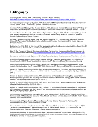 125
Bibliography
Accessing Safety Initiative. 2006. Understanding Disability—A New Definition.
http://www.accessingsafety.org/index.php/main/main_menu/understanding_disability/a_new_definition.
American College of Emergency Physicians. 1999. Evaluation and Management of the Sexually Assaulted or Sexually
Abused Patient. Dallas, TX: American College of Emergency Physicians.
American Professional Society on the Abuse of Children. 1998. Glossary of Terms and the Interpretation of Findings for
Child Sexual Abuse Evidentiary Examinations. Chicago, IL: American Professional Society on the Abuse of Children.
American Prosecutors Research Institute, Violence Against Women Program. 1999. The Prosecution of Rohypnol and
GHB Related Sexual Assaults, Manual and Video Supplement. Alexandria, VA: American Prosecutors Research
Institute, Violence Against Women Program.
Arkansas Commission on Child Abuse, Rape, and Domestic Violence. 2001. Sexual Assault: A Hospital/Community
Protocol for Forensic and Medical Examination. Little Rock, AR: Arkansas Commission on Child Abuse, Rape, and
Domestic Violence.
Baladerian, N.J. 1992. Skills for Interviewing Adult Abuse Victims Who Have Developmental Disabilities. Culver City, CA:
Spectrum Institute, Disability, Abuse, and Personal Rights Project.
Blue, A. The Provision of Culturally Competent Health Care. Retrieved from the website of the Medical University of
South Carolina College of Medicine (http://academicdepartments.musc.edu/fm_ruralclerkship/curriculum/culture.htm).
Burgess, A., and Holmstrom, L. September 1974. Rape Trauma Syndrome. American Journal of Psychiatry, 131, p. 9.
California Governor’s Office of Criminal Justice Planning. July 2001. California Medical Protocol for Examination of
Sexual Assault and Child Sexual Abuse Victims. Sacramento, CA: Governors Office of Criminal Justice Planning.
California Governor’s Office of Criminal Justice Planning. 2001. Medical Forensic Report: Adult/Adolescent Sexual
Assault Examination, Less than 72 Hours (OCJP 923). Sacramento, CA: Governors Office of Criminal Justice Planning.
Centers for Disease Control and Prevention. 2005. Antiretroviral Postexposure Prophylaxis After Sexual, Injection Drug
Use, or Other Non Occupational Exposure to HIV in the United States. Morbidity and Mortality Weekly Report 2005, 54
(RR–2).
Centers for Disease Control and Prevention. 1998. Management of Possible Sexual, Injecting-Drug-Use, or Other
Nonoccupational Exposure to HIV, Including Considerations Related to Antiretroviral Therapy. Public Health Statement.
Morbidity and Mortality Weekly Report 1998, 47(RR–17).
Centers for Disease Control and Prevention. 2002. Sexual Assault and STDs—Adults and Adolescents. Morbidity and
Mortality Weekly Report 2002, 51(RR–6): 69–71.
Centers for Disease Control and Prevention. 2001. Updated U.S. Public Health Service Guidelines for the Management
of Occupational Exposures to HBV, HCV, and HIV and Recommendations for Postexposure Prophylaxis. Morbidity and
Mortality Weekly Report 2001, 50(RR–11).
Commonwealth of Massachusetts. March 2002. Draft of the Massachusetts’s SANE Program Protocols. Boston, MA:
Commonwealth of Massachusetts, Executive Office of Health and Human Services, Department of Public Health, Bureau
of Family and Community Health.
Commonwealth of Virginia, Division of Forensic Science. Physical Evidence Recovery Kit. Richmond, VA:
Commonwealth of Virginia, Division of Forensic Science.
Connecticut Commission on the Standardization of the Collection of Evidence in Sexual Assault Investigations. 1998.
Technical Guidelines for Health Care Response to Victims of Sexual Assault. Hartford, CT: Commission on the
Standardization of the Collection of Evidence in Sexual Assault Investigations.
Connecticut Commission on the Standardization of the Collection of Evidence in Sexual Assault Investigations. 2002.
Interim Sexual Assault Toxicology Screen Protocol. Hartford, CT: Connecticut Commission on the Standardization of the
Collection of Evidence in Sexual Assault Investigations.
 
