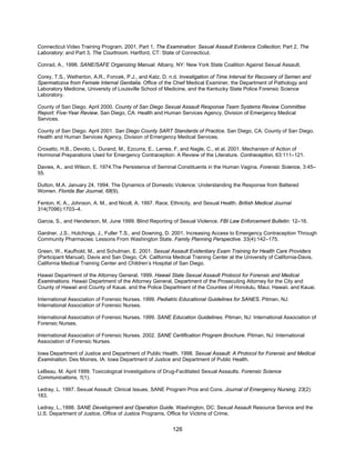 126
Connecticut Video Training Program. 2001. Part 1, The Examination: Sexual Assault Evidence Collection; Part 2, The
Laboratory; and Part 3, The Courtroom. Hartford, CT: State of Connecticut.
Conrad, A., 1998. SANE/SAFE Organizing Manual. Albany, NY: New York State Coalition Against Sexual Assault.
Corey, T.S., Wetherton, A.R., Foncek, P.J., and Katz, D. n.d. Investigation of Time Interval for Recovery of Semen and
Spermatozoa from Female Internal Genitalia. Office of the Chief Medical Examiner, the Department of Pathology and
Laboratory Medicine, University of Louisville School of Medicine, and the Kentucky State Police Forensic Science
Laboratory.
County of San Diego. April 2000. County of San Diego Sexual Assault Response Team Systems Review Committee
Report: Five-Year Review. San Diego, CA: Health and Human Services Agency, Division of Emergency Medical
Services.
County of San Diego. April 2001. San Diego County SART Standards of Practice. San Diego, CA: County of San Diego,
Health and Human Services Agency, Division of Emergency Medical Services.
Croxatto, H.B., Devoto, L. Durand, M., Ezcurra, E.. Larrea, F, and Nagle, C., et al. 2001. Mechanism of Action of
Hormonal Preparations Used for Emergency Contraception: A Review of the Literature. Contraception, 63:111–121.
Davies, A., and Wilson, E. 1974.The Persistence of Seminal Constituents in the Human Vagina. Forensic Science, 3:45–
55.
Dutton, M.A. January 24, 1994. The Dynamics of Domestic Violence: Understanding the Response from Battered
Women. Florida Bar Journal, 68(9).
Fenton, K. A., Johnson, A. M., and Nicoll, A. 1997. Race, Ethnicity, and Sexual Health. British Medical Journal
314(7096):1703–4.
Garcia, S., and Henderson, M. June 1999. Blind Reporting of Sexual Violence. FBI Law Enforcement Bulletin: 12–16.
Gardner, J.S., Hutchings, J., Fuller T.S., and Downing, D. 2001. Increasing Access to Emergency Contraception Through
Community Pharmacies: Lessons From Washington State. Family Planning Perspective. 33(4):142–175.
Green, W., Kaufhold, M., and Schulman, E. 2001. Sexual Assault Evidentiary Exam Training for Health Care Providers
(Participant Manual). Davis and San Diego, CA: California Medical Training Center at the University of California-Davis,
California Medical Training Center and Children’s Hospital of San Diego.
Hawaii Department of the Attorney General. 1999. Hawaii State Sexual Assault Protocol for Forensic and Medical
Examinations. Hawaii Department of the Attorney General, Department of the Prosecuting Attorney for the City and
County of Hawaii and County of Kauai, and the Police Department of the Counties of Honolulu, Maui, Hawaii, and Kauai.
International Association of Forensic Nurses. 1999. Pediatric Educational Guidelines for SANES. Pitman, NJ:
International Association of Forensic Nurses.
International Association of Forensic Nurses. 1999. SANE Education Guidelines. Pitman, NJ: International Association of
Forensic Nurses.
International Association of Forensic Nurses. 2002. SANE Certification Program Brochure. Pitman, NJ: International
Association of Forensic Nurses.
Iowa Department of Justice and Department of Public Health. 1998. Sexual Assault: A Protocol for Forensic and Medical
Examination. Des Moines, IA: Iowa Department of Justice and Department of Public Health.
LeBeau, M. April 1999. Toxicological Investigations of Drug-Facilitated Sexual Assaults. Forensic Science
Communications, 1(1).
Ledray, L. 1997. Sexual Assault: Clinical Issues, SANE Program Pros and Cons. Journal of Emergency Nursing, 23(2):
183.
Ledray, L.,1998. SANE Development and Operation Guide. Washington, DC: Sexual Assault Resource Service and the
U.S. Department of Justice, Office of Justice Programs, Office for Victims of Crime.
 