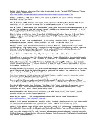 127
Ledray, L. 2001. Evidence Collection and Care of the Sexual Assault Survivor: The SANE-SART Response. Violence
Against Women Online Resources.
(http://www.mincava.umn.edu/documents/commissioned/2forensicevidence/2forensicevidence.pdf)
Ledray, L. and Barry, L. 1998. Sexual Assault Clinical Issues: SANE Expert and Factual Testimony. Journal of
Emergency Nursing, 24(3): 284–7.
Littel, K. April 2001. SANE Programs: Improving the Community Response to Sexual Assault Victims. OVC Bulletin.
Washington, DC: U.S. Department of Justice, Office of Justice Programs, Office for Victims of Crime.
Littel, K., Malefyt, M., and Walker, A. 1998. Assessing the Justice System Response to Violence Against Women: A Tool
for Law Enforcement, Prosecution, and the Courts to Use in Developing Effective Response. Washington, DC: STOP
Violence Against Women Technical Assistance Project.
Littel, K., Malefyt, M., Walker, A., Tucker, D., and Buel, S. 1998. Promising Practices: Improving the Criminal Justice
System’s Response to Violence Against Women. Washington, DC: STOP Violence Against Women Technical
Assistance Project.
Mayntz-Press, K, Sims, L, Hall, A, and Ballantyne, J, Y-STR Profiling in Extended Interval (≥ 3days) Postcoital
Cervicovaginal Samples. Journal of Forensic Sciences, V. 53, Issue 2, pp. 342–348, March, 2008.
Michigan Coalition Against Domestic Violence and Sexual Violence. April 2001. The Response to Sexual Assault:
Removing Barriers to Services and Justice: The Report of the Michigan Sexual Assault Systems Response Task Force.
Okemos, MI: Michigan Coalition Against Domestic Violence and Sexual Violence, the Michigan Department of
Community Health, and the Prosecuting Attorneys Association of Michigan.
Nagosky, D. December 2005. The Admissibility of Digital Photographs in Criminal Cases, FBI Law Enforcement Bulletin.
National Center for Victims of Crime. 1993. Looking Back, Moving Forward: A Guidebook for Communities Responding
to Sexual Assault. Washington, DC: U.S. Department of Justice, Office of Justice Programs, Office for Victims of Crime.
National Commission on the Future of DNA Evidence. April 2001. Understanding DNA Evidence: A Guide for Victim
Service Providers. Washington, DC: National Commission on the Future of DNA Evidence, National Institute of Justice,
and Office for Victims of Crime.
National Judicial Education Program, 2002. Understanding Sexual Violence: Prosecuting Adult Rape and Sexual Assault
Cases, Video Library I: Presenting Medical Evidence in an Adult Rape Trial. New York, NY: National Judicial Education
Program, A Project of NOW Legal Defense and Education Fund.
New Hampshire Office of the Attorney General. 1998. Sexual Assault: A Hospital Protocol for Forensic and Medical
Examination. Concord, NH: Office of the Attorney General.
New Jersey Office of the Attorney General. August 1998. Standards for Providing Services to Survivors of Sexual
Assault. Trenton, NJ: Office of the Attorney General, Department of Law and Public Safety, Division of Criminal Justice.
North Carolina Department of Crime Control and Public Safety. 2000. Protocol for Assisting Sexual Assault Victims.
Raleigh, NC: North Carolina Department of Crime Control and Public Safety, North Carolina Governor’s Crime
Commission, and North Carolina Coalition Against Sexual Assault.
North Dakota Office of the Attorney General. September 2001. North Dakota Sexual Assault Evidence Collection
Protocol. Bismarck, ND: Office of the Attorney General.
Nosek, M., and Howland, C. 1998. Abuse and Women with Disabilities. VAWnet Applied Research Forum
(http://vawnet.org/Assoc_Files_VAWnet/AR_disab.pdf).
Office for Victims of Crime. November 2002. Privacy of Victims’ Counseling Communications. OVC Legal Series, Bulletin
#8. Washington, DC: U.S. Department of Justice, Office of Justice Programs, Office for Victims of Crime.
Office for Victims of Crime and the National Sheriffs' Association. October 2002. First Response to Victims of Crime Who
Have a Disability. Washington, DC: U.S. Department of Justice, Office of Justice Programs, Office for Victims of Crime.
Ohio Department of Health. July 2002. Ohio Protocol for Sexual Assault Forensic and Medical Examination. Columbus,
OH: Ohio Department of Health, Division of Prevention, Bureau of Health Promotion and Risk Reduction, Sexual Assault
and Domestic Violence Prevention.
 
