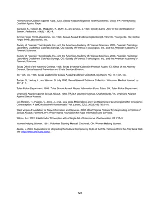 128
Pennsylvania Coalition Against Rape. 2002. Sexual Assault Response Team Guidelines. Enola, PA: Pennsylvania
Coalition Against Rape.
Santucci, K., Nelson, D., McQuillen, K., Duffy, S., and Linakis, J. 1999. Wood’s Lamp Utility in the Identification of
Semen. Pediatrics, 104(6): 1342–4.
Sirchie Finger Print Laboratories, Inc. 1999. Sexual Assault Evidence Collection Kit, VEC100. Youngsville, NC: Sirchie
Finger Print Laboratories, Inc.
Society of Forensic Toxicologists, Inc., and the American Academy of Forensic Sciences. 2000. Forensic Toxicology
Laboratory Guidelines. Colorado Springs, CO: Society of Forensic Toxicologists, Inc., and the American Academy of
Forensic Sciences.
Society of Forensic Toxicologists, Inc., and the American Academy of Forensic Sciences. 2000. Forensic Toxicology
Laboratory Guidelines. Colorado Springs, CO: Society of Forensic Toxicologists, Inc., and the American Academy of
Forensic Sciences.
Texas Office of the Attorney General. 1998. Texas Evidence Collection Protocol. Austin, TX: Office of the Attorney
General, Sexual Assault Prevention and Crisis Services Division.
Tri-Tech, Inc. 1998. Texas Customized Sexual Assault Evidence Collect Kit. Southport, NC: Tri-Tech, Inc.
Tucker, S., Ledray, L., and Werner, S. July 1990. Sexual Assault Evidence Collection. Wisconsin Medical Journal, pp.
407–411.
Tulsa Police Department. 1998. Tulsa Sexual Assault Report Information Form. Tulsa, OK: Tulsa Police Department.
Virginians Aligned Against Sexual Assault. 1989. VAASA Volunteer Manual. Charlottesville, VA: Virginians Aligned
Against Sexual Assault.
von Hertzen, H., Piaggio, G., Ding, J., et al., Low Dose Mifepristone and Two Regimens of Levonorgestrel for Emergency
Contraception: A WHO Multicentre Randomized Trial. Lancet, 2002, 360(9348):1803–10.
West Virginia Foundation for Rape Information and Services. 2002. West Virginia Protocol for Responding to Victims of
Sexual Assault. Fairmont, WV: West Virginia Foundation for Rape Information and Services.
Wilcox, A.J. 2001. Likelihood of Conception with a Single Act of Intercourse. Contraception, 63: 211–5.
Women Helping Women. 1991. Volunteer Training Manual. Cincinnati, OH: Women Helping Women.
Zarate, L. 2003. Suggestions for Upgrading the Cultural Competency Skills of SARTs. Retrieved from the Arte Sana Web
site (http://www.arte-sana.com/).
 