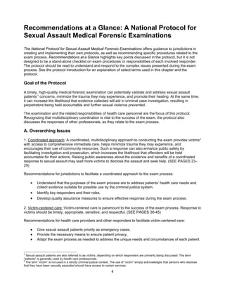 4
Recommendations at a Glance: A National Protocol for
Sexual Assault Medical Forensic Examinations
The National Protocol for Sexual Assault Medical Forensic Examinations offers guidance to jurisdictions in
creating and implementing their own protocols, as well as recommending specific procedures related to the
exam process. Recommendations at a Glance highlights key points discussed in the protocol, but it is not
designed to be a stand-alone checklist on exam procedures or responsibilities of each involved responder.
The protocol should be read to understand and respond to the complex issues presented during the exam
process. See the protocol introduction for an explanation of select terms used in this chapter and the
protocol.
Goal of the Protocol
A timely, high-quality medical forensic examination can potentially validate and address sexual assault
patients’7
concerns, minimize the trauma they may experience, and promote their healing. At the same time,
it can increase the likelihood that evidence collected will aid in criminal case investigation, resulting in
perpetrators being held accountable and further sexual violence prevented.
The examination and the related responsibilities of health care personnel are the focus of this protocol.
Recognizing that multidisciplinary coordination is vital to the success of the exam, the protocol also
discusses the responses of other professionals, as they relate to the exam process.
A. Overarching Issues
1. Coordinated approach: A coordinated, multidisciplinary approach to conducting the exam provides victims8
with access to comprehensive immediate care, helps minimize trauma they may experience, and
encourages their use of community resources. Such a response can also enhance public safety by
facilitating investigation and prosecution, which increases the likelihood that offenders will be held
accountable for their actions. Raising public awareness about the existence and benefits of a coordinated
response to sexual assault may lead more victims to disclose the assault and seek help. (SEE PAGES 23–
29)
Recommendations for jurisdictions to facilitate a coordinated approach to the exam process:
• Understand that the purposes of the exam process are to address patients’ health care needs and
collect evidence suitable for possible use by the criminal justice system.
• Identify key responders and their roles.
• Develop quality assurance measures to ensure effective response during the exam process.
2. Victim-centered care: Victim-centered care is paramount to the success of the exam process. Response to
victims should be timely, appropriate, sensitive, and respectful. (SEE PAGES 30-45)
Recommendations for health care providers and other responders to facilitate victim-centered care:
• Give sexual assault patients priority as emergency cases.
• Provide the necessary means to ensure patient privacy.
• Adapt the exam process as needed to address the unique needs and circumstances of each patient.
7
Sexual assault patients are also referred to as victims, depending on which responders are primarily being discussed. The term
“patients” is generally used by health care professionals.
8
The term “victim” is not used in a strictly criminal justice context. The use of “victim” simply acknowledges that persons who disclose
that they have been sexually assaulted should have access to certain services.
 