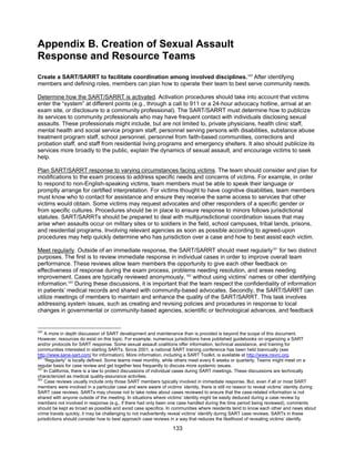 133
Appendix B. Creation of Sexual Assault
Response and Resource Teams
Create a SART/SARRT to facilitate coordination among involved disciplines.320
After identifying
members and defining roles, members can plan how to operate their team to best serve community needs.
Determine how the SART/SARRT is activated. Activation procedures should take into account that victims
enter the “system” at different points (e.g., through a call to 911 or a 24-hour advocacy hotline, arrival at an
exam site, or disclosure to a community professional). The SART/SARRT must determine how to publicize
its services to community professionals who may have frequent contact with individuals disclosing sexual
assaults. These professionals might include, but are not limited to, private physicians, health clinic staff,
mental health and social service program staff, personnel serving persons with disabilities, substance abuse
treatment program staff, school personnel, personnel from faith-based communities, corrections and
probation staff, and staff from residential living programs and emergency shelters. It also should publicize its
services more broadly to the public, explain the dynamics of sexual assault, and encourage victims to seek
help.
Plan SART/SARRT response to varying circumstances facing victims. The team should consider and plan for
modifications to the exam process to address specific needs and concerns of victims. For example, in order
to respond to non-English-speaking victims, team members must be able to speak their language or
promptly arrange for certified interpretation. For victims thought to have cognitive disabilities, team members
must know who to contact for assistance and ensure they receive the same access to services that other
victims would obtain. Some victims may request advocates and other responders of a specific gender or
from specific cultures. Procedures should be in place to ensure response to minors follows jurisdictional
statutes. SART/SARRTs should be prepared to deal with multijurisdictional coordination issues that may
arise when assaults occur on military sites or to soldiers in the field, school campuses, tribal lands, prisons,
and residential programs. Involving relevant agencies as soon as possible according to agreed-upon
procedures may help quickly determine who has jurisdiction over a case and how to best assist each victim.
Meet regularly. Outside of an immediate response, the SART/SARRT should meet regularly321
for two distinct
purposes. The first is to review immediate response in individual cases in order to improve overall team
performance. These reviews allow team members the opportunity to give each other feedback on
effectiveness of response during the exam process, problems needing resolution, and areas needing
improvement. Cases are typically reviewed anonymously, 322
without using victims’ names or other identifying
information.323
During these discussions, it is important that the team respect the confidentiality of information
in patients’ medical records and shared with community-based advocates. Secondly, the SART/SARRT can
utilize meetings of members to maintain and enhance the quality of the SART/SARRT. This task involves
addressing system issues, such as creating and revising policies and procedures in response to local
changes in governmental or community-based agencies, scientific or technological advances, and feedback
320
A more in depth discussion of SART development and maintenance than is provided is beyond the scope of this document.
However, resources do exist on this topic. For example, numerous jurisdictions have published guidebooks on organizing a SART
and/or protocols for SART response. Some sexual assault coalitions offer information, technical assistance, and training for
communities interested in starting SARTs. Since 2001, a national SART training conference has been held biannually (see
http://www.sane-sart.com/ for information). More information, including a SART Toolkit, is available at http://www.nsvrc.org.
321
“Regularly” is locally defined. Some teams meet monthly, while others meet every 6 weeks or quarterly. Teams might meet on a
regular basis for case review and get together less frequently to discuss more systemic issues.
322
In California, there is a law to protect discussions of individual cases during SART meetings. These discussions are technically
characterized as medical quality-assurance activities.
323
Case reviews usually include only those SART members typically involved in immediate response. But, even if all or most SART
members were involved in a particular case and were aware of victims’ identity, there is still no reason to reveal victims’ identity during
SART case reviews. SARTs may choose not to take notes about cases reviewed to ensure that the case-related information is not
shared with anyone outside of the meeting. In situations where victims’ identity might be easily deduced during a case review by
members not involved in response (e.g., if there had only been one case handled during the time period being reviewed), comments
should be kept as broad as possible and avoid case specifics. In communities where residents tend to know each other and news about
crime travels quickly, it may be challenging to not inadvertently reveal victims’ identify during SART case reviews. SARTs in these
jurisdictions should consider how to best approach case reviews in a way that reduces the likelihood of revealing victims’ identify.
 
