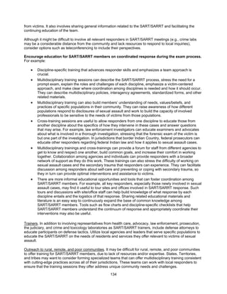 134
from victims. It also involves sharing general information related to the SART/SARRT and facilitating the
continuing education of the team.
Although it might be difficult to involve all relevant responders in SART/SARRT meetings (e.g., crime labs
may be a considerable distance from the community and lack resources to respond to local inquiries),
consider options such as teleconferencing to include their perspectives.
Encourage education for SART/SARRT members on coordinated response during the exam process.
For example:
• Discipline-specific training that advances responder skills and emphasizes a team approach is
crucial.
• Multidisciplinary training sessions can describe the SART/SARRT process, stress the need for a
prompt exam, explain the roles and challenges of each discipline, emphasize a victim-centered
approach, and make clear where coordination among disciplines is needed and how it should occur.
They can describe multidisciplinary policies, interagency agreements, standardized forms, and other
related materials.
• Multidisciplinary training can also build members’ understanding of needs, values/beliefs, and
practices of specific populations in their community. They can raise awareness of how different
populations respond to disclosures of sexual assault and work to build the capacity of involved
professionals to be sensitive to the needs of victims from those populations.
• Cross-training sessions are useful to allow responders from one discipline to educate those from
another discipline about the specifics of how they intervene in these cases and answer questions
that may arise. For example, law enforcement investigators can educate examiners and advocates
about what is involved in a thorough investigation, stressing that the forensic exam of the victim is
but one part of the investigation. In jurisdictions that border Indian Country, federal prosecutors can
educate other responders regarding federal Indian law and how it applies to sexual assault cases.
• Multidisciplinary trainings and cross-trainings can provide a forum for staff from different agencies to
get to know and respect one another, build common goals, and increase their comfort in working
together. Collaboration among agencies and individuals can provide responders with a broader
network of support as they do this work. These trainings can also stress the difficulty of working on
sexual assault cases and the secondary trauma that responders can experience. They can facilitate
discussion among responders about self-care and preventing or coping with secondary trauma, so
they in turn can provide optimal interventions and assistance to victims.
• There are more informal educational opportunities and tools that can foster coordination among
SART/SARRT members. For example, all key responders, especially those newly involved in sexual
assault cases, may find it useful to tour sites and offices involved in SART/SARRT response. Such
tours and discussions with site/office staff can help build knowledge of what response by each
discipline entails and the logistics of that response. Sharing related educational materials and
literature is an easy way to continuously expand the base of common knowledge among
SART/SARRT members. Tools such as flow charts and discipline-specific checklists that help
SART/SARRT members understand the continuum of response and appropriately coordinate their
interventions may also be useful.
Trainers. In addition to involving representatives from health care, advocacy, law enforcement, prosecution,
the judiciary, and crime and toxicology laboratories as SART/SARRT trainers, include defense attorneys to
educate participants on defense tactics. Utilize local agencies and leaders that serve specific populations to
educate the SART/SARRT on the needs of residents and services they offer relevant to victims of sexual
assault.
Outreach to rural, remote, and poor communities. It may be difficult for rural, remote, and poor communities
to offer training for SART/SARRT members, due to lack of resources and/or expertise. States, Territories,
and tribes may want to consider forming specialized teams that can offer multidisciplinary training consistent
with cutting-edge practices across all of their jurisdictions. These teams can work with local responders to
ensure that the training sessions they offer address unique community needs and challenges.
 