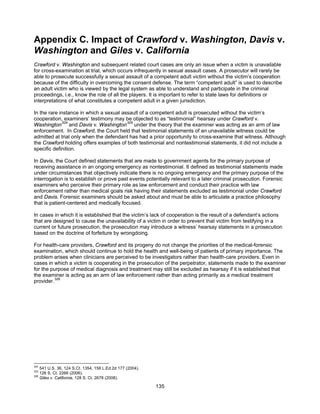 135
Appendix C. Impact of Crawford v. Washington, Davis v.
Washington and Giles v. California
Crawford v. Washington and subsequent related court cases are only an issue when a victim is unavailable
for cross-examination at trial, which occurs infrequently in sexual assault cases. A prosecutor will rarely be
able to prosecute successfully a sexual assault of a competent adult victim without the victim’s cooperation
because of the difficulty in overcoming the consent defense. The term “competent adult” is used to describe
an adult victim who is viewed by the legal system as able to understand and participate in the criminal
proceedings, i.e., know the role of all the players. It is important to refer to state laws for definitions or
interpretations of what constitutes a competent adult in a given jurisdiction.
In the rare instance in which a sexual assault of a competent adult is prosecuted without the victim’s
cooperation, examiners’ testimony may be objected to as “testimonial” hearsay under Crawford v.
Washington324
and Davis v. Washington325
under the theory that the examiner was acting as an arm of law
enforcement. In Crawford, the Court held that testimonial statements of an unavailable witness could be
admitted at trial only when the defendant has had a prior opportunity to cross-examine that witness. Although
the Crawford holding offers examples of both testimonial and nontestimonial statements, it did not include a
specific definition.
In Davis, the Court defined statements that are made to government agents for the primary purpose of
receiving assistance in an ongoing emergency as nontestimonial. It defined as testimonial statements made
under circumstances that objectively indicate there is no ongoing emergency and the primary purpose of the
interrogation is to establish or prove past events potentially relevant to a later criminal prosecution. Forensic
examiners who perceive their primary role as law enforcement and conduct their practice with law
enforcement rather than medical goals risk having their statements excluded as testimonial under Crawford
and Davis. Forensic examiners should be asked about and must be able to articulate a practice philosophy
that is patient-centered and medically focused.
In cases in which it is established that the victim’s lack of cooperation is the result of a defendant’s actions
that are designed to cause the unavailability of a victim in order to prevent that victim from testifying in a
current or future prosecution, the prosecution may introduce a witness’ hearsay statements in a prosecution
based on the doctrine of forfeiture by wrongdoing.
For health-care providers, Crawford and its progeny do not change the priorities of the medical-forensic
examination, which should continue to hold the health and well-being of patients of primary importance. The
problem arises when clinicians are perceived to be investigators rather than health-care providers. Even in
cases in which a victim is cooperating in the prosecution of the perpetrator, statements made to the examiner
for the purpose of medical diagnosis and treatment may still be excluded as hearsay if it is established that
the examiner is acting as an arm of law enforcement rather than acting primarily as a medical treatment
provider.
326
324
541 U.S. 36, 124 S.Ct. 1354, 158 L.Ed.2d 177 (2004).
325
126 S. Ct. 2266 (2006).
326
Giles v. California, 128 S. Ct. 2678 (2008).
 