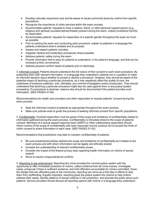 5
• Develop culturally responsive care and be aware of issues commonly faced by victims from specific
populations.
• Recognize the importance of victim services within the exam process.
• Accommodate patients’ requests to have a relative, friend, or other personal support person (e.g.,
religious and spiritual counselor/advisor/healer) present during the exam, unless considered harmful
by responders.
• Accommodate patients’ requests for responders of a specific gender throughout the exam as much
as possible.
• Prior to starting the exam and conducting each procedure, explain to patients in a language the
patients understand what is entailed and its purpose.
• Assess and respect patients’ priorities.
• Integrate medical and evidentiary procedures where possible.
• Address patients’ safety during the exam.
• Provide information that is easy for patients to understand, in the patient’s language, and that can be
reviewed at their convenience.
• Address physical comfort needs of patients prior to discharge.
3. Informed consent: Patients should understand the full nature of their consent to each exam procedure. By
presenting them with relevant information, in a language they understand, patients are in a position to make
an informed decision about whether to accept or decline a procedure. However, they should be aware of the
potential impact of declining a particular procedure, as it may negatively affect the quality of care, the
usefulness of evidence collection, and, ultimately, any criminal investigation and/or prosecution. They should
understand that declining a particular procedure might also be used against them in any justice system
proceeding. If a procedure is declined, reasons why should be documented if the patient provides such
information. (SEE PAGES 47-49)
Recommendations for health care providers and other responders to request patients’ consent during the
exam process:
• Seek the informed consent of patients as appropriate throughout the exam process.
• Make sure policies exist to guide the process of seeking informed consent from specific populations.
4. Confidentiality: Involved responders must be aware of the scope and limitations of confidentiality related to
information gathered during the exam process. Confidentiality is intricately linked to the scope of patients’
consent. Members of a sexual assault response team (SART) or other collaborating responders should
inform victims of the scope of confidentiality with each responder and be cautious not to exceed the limits of
victim consent to share information in each case. (SEE PAGES 51-53)
Recommendations that jurisdictions may take to maintain confidentiality of patients:
• Be sure jurisdictional policies address the scope and limitations of confidentiality as it relates to the
exam process and with whom information can be legally and ethically shared.
• Increase the understanding of relevant confidentiality issues. .
• Consider the impact of the federal privacy laws regarding health information on victims of sexual
assault.
• Strive to resolve intrajurisdictional conflicts.
5. Reporting to law enforcement: Reporting the crime provides the criminal justice system with the
opportunity to offer immediate protection to victims, collect evidence from all crime scenes, investigate
cases, prosecute if there is sufficient evidence, and hold offenders accountable for crimes committed. Given
the danger that sex offenders pose to the community, reporting can serve as a first step in efforts to stop
them from reoffending. Equally important, reporting gives the justice system the chance to help victims
address their needs, identify patterns of sexual violence in the jurisdiction, and educate the public about such
patterns. Service providers should discuss all reporting options with victims in a language they understand
 