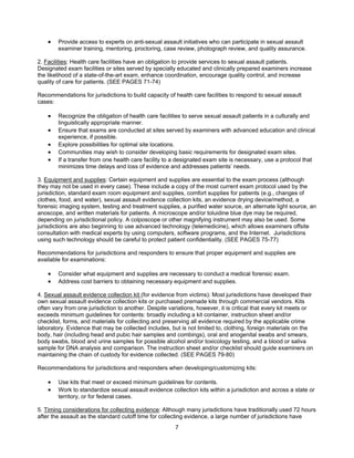 7
• Provide access to experts on anti-sexual assault initiatives who can participate in sexual assault
examiner training, mentoring, proctoring, case review, photograph review, and quality assurance.
2. Facilities: Health care facilities have an obligation to provide services to sexual assault patients.
Designated exam facilities or sites served by specially educated and clinically prepared examiners increase
the likelihood of a state-of-the-art exam, enhance coordination, encourage quality control, and increase
quality of care for patients. (SEE PAGES 71-74)
Recommendations for jurisdictions to build capacity of health care facilities to respond to sexual assault
cases:
• Recognize the obligation of health care facilities to serve sexual assault patients in a culturally and
linguistically appropriate manner.
• Ensure that exams are conducted at sites served by examiners with advanced education and clinical
experience, if possible.
• Explore possibilities for optimal site locations.
• Communities may wish to consider developing basic requirements for designated exam sites.
• If a transfer from one health care facility to a designated exam site is necessary, use a protocol that
minimizes time delays and loss of evidence and addresses patients’ needs.
3. Equipment and supplies: Certain equipment and supplies are essential to the exam process (although
they may not be used in every case). These include a copy of the most current exam protocol used by the
jurisdiction, standard exam room equipment and supplies, comfort supplies for patients (e.g., changes of
clothes, food, and water), sexual assault evidence collection kits, an evidence drying device/method, a
forensic imaging system, testing and treatment supplies, a purified water source, an alternate light source, an
anoscope, and written materials for patients. A microscope and/or toluidine blue dye may be required,
depending on jurisdictional policy. A colposcope or other magnifying instrument may also be used. Some
jurisdictions are also beginning to use advanced technology (telemedicine), which allows examiners offsite
consultation with medical experts by using computers, software programs, and the Internet. Jurisdictions
using such technology should be careful to protect patient confidentiality. (SEE PAGES 75-77)
Recommendations for jurisdictions and responders to ensure that proper equipment and supplies are
available for examinations:
• Consider what equipment and supplies are necessary to conduct a medical forensic exam.
• Address cost barriers to obtaining necessary equipment and supplies.
4. Sexual assault evidence collection kit (for evidence from victims): Most jurisdictions have developed their
own sexual assault evidence collection kits or purchased premade kits through commercial vendors. Kits
often vary from one jurisdiction to another. Despite variations, however, it is critical that every kit meets or
exceeds minimum guidelines for contents: broadly including a kit container, instruction sheet and/or
checklist, forms, and materials for collecting and preserving all evidence required by the applicable crime
laboratory. Evidence that may be collected includes, but is not limited to, clothing, foreign materials on the
body, hair (including head and pubic hair samples and combings), oral and anogenital swabs and smears,
body swabs, blood and urine samples for possible alcohol and/or toxicology testing, and a blood or saliva
sample for DNA analysis and comparison. The instruction sheet and/or checklist should guide examiners on
maintaining the chain of custody for evidence collected. (SEE PAGES 79-80)
Recommendations for jurisdictions and responders when developing/customizing kits:
• Use kits that meet or exceed minimum guidelines for contents.
• Work to standardize sexual assault evidence collection kits within a jurisdiction and across a state or
territory, or for federal cases.
5. Timing considerations for collecting evidence: Although many jurisdictions have traditionally used 72 hours
after the assault as the standard cutoff time for collecting evidence, a large number of jurisdictions have
 