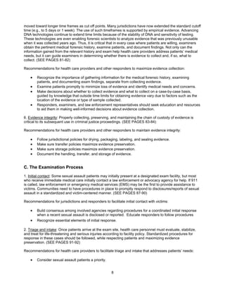 8
moved toward longer time frames as cut off points. Many jurisdictions have now extended the standard cutoff
time (e.g., to 5 days or 1 week). The use of such timeframes is supported by empirical evidence. Advancing
DNA technologies continue to extend time limits because of the stability of DNA and sensitivity of testing.
These technologies are even enabling forensic scientists to analyze evidence that was previously unusable
when it was collected years ago. Thus, it is critical that in every case where patients are willing, examiners
obtain the pertinent medical forensic history, examine patients, and document findings. Not only can the
information gained from the relevant history and exam help health care providers address patients’ medical
needs, but it can guide examiners in determining whether there is evidence to collect and, if so, what to
collect. (SEE PAGES 81-82)
Recommendations for health care providers and other responders to maximize evidence collection:
• Recognize the importance of gathering information for the medical forensic history, examining
patients, and documenting exam findings, separate from collecting evidence.
• Examine patients promptly to minimize loss of evidence and identify medical needs and concerns.
• Make decisions about whether to collect evidence and what to collect on a case-by-case basis,
guided by knowledge that outside time limits for obtaining evidence vary due to factors such as the
location of the evidence or type of sample collected.
• Responders, examiners, and law enforcement representatives should seek education and resources
to aid them in making well-informed decisions about evidence collection.
6. Evidence integrity: Properly collecting, preserving, and maintaining the chain of custody of evidence is
critical to its subsequent use in criminal justice proceedings. (SEE PAGES 83-84)
Recommendations for health care providers and other responders to maintain evidence integrity:
• Follow jurisdictional policies for drying, packaging, labeling, and sealing evidence.
• Make sure transfer policies maximize evidence preservation.
• Make sure storage policies maximize evidence preservation.
• Document the handling, transfer, and storage of evidence.
C. The Examination Process
1. Initial contact: Some sexual assault patients may initially present at a designated exam facility, but most
who receive immediate medical care initially contact a law enforcement or advocacy agency for help. If 911
is called, law enforcement or emergency medical services (EMS) may be the first to provide assistance to
victims. Communities need to have procedures in place to promptly respond to disclosures/reports of sexual
assault in a standardized and victim-centered manner. (SEE PAGES 87-90)
Recommendations for jurisdictions and responders to facilitate initial contact with victims:
• Build consensus among involved agencies regarding procedures for a coordinated initial response
when a recent sexual assault is disclosed or reported. Educate responders to follow procedures
• Recognize essential elements of initial response.
2. Triage and intake: Once patients arrive at the exam site, health care personnel must evaluate, stabilize,
and treat for life-threatening and serious injuries according to facility policy. Standardized procedures for
response in these cases should be followed, while respecting patients and maximizing evidence
preservation. (SEE PAGES 91-92)
Recommendations for health care providers to facilitate triage and intake that addresses patients’ needs:
• Consider sexual assault patients a priority.
 