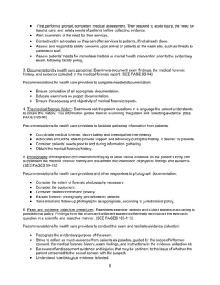 9
• First perform a prompt, competent medical assessment. Then respond to acute injury, the need for
trauma care, and safety needs of patients before collecting evidence.
• Alert examiners of the need for their services.
• Contact victim advocates so they can offer services to patients, if not already done.
• Assess and respond to safety concerns upon arrival of patients at the exam site, such as threats to
patients or staff.
• Assess patients’ needs for immediate medical or mental health intervention prior to the evidentiary
exam, following facility policy.
3. Documentation by health care personnel: Examiners document exam findings, the medical forensic
history, and evidence collected in the medical forensic report. (SEE PAGE 93-94)
Recommendations for health care providers to complete needed documentation:
• Ensure completion of all appropriate documentation.
• Educate examiners on proper documentation.
• Ensure the accuracy and objectivity of medical forensic reports.
4. The medical forensic history: Examiners ask the patient questions in a language the patient understands
to obtain this history. This information guides them in examining the patient and collecting evidence. (SEE
PAGES 95-98)
Recommendations for health care providers to facilitate gathering information from patients:
• Coordinate medical forensic history taking and investigative interviewing.
• Advocates should be able to provide support and advocacy during the history, if desired by patients.
• Consider patients’ needs prior to and during information gathering.
• Obtain the medical forensic history.
5. Photography: Photographic documentation of injury or other visible evidence on the patient’s body can
supplement the medical forensic history and the written documentation of physical findings and evidence.
(SEE PAGES 99-102)
Recommendations for health care providers and other responders to photograph documentation:
• Consider the extent of forensic photography necessary.
• Consider the equipment.
• Consider patient comfort and privacy.
• Explain forensic photography procedures to patients.
• Take initial and follow-up photographs as appropriate, according to jurisdictional policy.
6. Exam and evidence collection procedures: Examiners examine patients and collect evidence according to
jurisdictional policy. Findings from the exam and collected evidence often help reconstruct the events in
question in a scientific and objective manner. (SEE PAGES 103-113)
Recommendations for health care providers to conduct the exam and facilitate evidence collection:
• Recognize the evidentiary purpose of the exam.
• Strive to collect as much evidence from patients as possible, guided by the scope of informed
consent, the medical forensic history, exam findings, and instructions in the evidence collection kit.
• Be aware of and document evidence and injuries that may be pertinent to the issue of whether the
patient consented to the sexual contact with the suspect.
• Understand how biological evidence is tested.
 