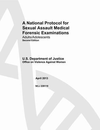 A National Protocol for
Sexual Assault Medical
Forensic Examinations
Adults/Adolescents
Second Edition
U.S. Department of Justice
Office on Violence Against Women
April 2013
NCJ 228119
 