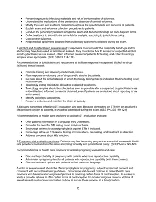 10
• Prevent exposure to infectious materials and risk of contamination of evidence.
• Understand the implications of the presence or absence of seminal evidence.
• Modify the exam and evidence collection to address the specific needs and concerns of patients.
• Explain exam and evidence collection procedures to patients.
• Conduct the general physical and anogenital exam and document findings on body diagram forms.
• Collect evidence to submit to the crime lab for analysis, according to jurisdictional policy.
• Collect other evidence.
• Keep medical specimens separate from evidentiary specimens collected during the exam.
7. Alcohol and drug-facilitated sexual assault: Responders must consider the possibility that drugs and/or
alcohol may have been used to facilitate an assault. They must know how to screen for suspected alcohol
and drug-facilitated sexual assault, obtain informed consent of patients for testing, and collect toxicology
samples when appropriate. (SEE PAGES 114-118)
Recommendations for jurisdictions and responders to facilitate response in suspected alcohol- or drug-
facilitated sexual assault:
• Promote training and develop jurisdictional policies.
• Plan response to voluntary use of drugs and/or alcohol by patients.
• Be clear about the circumstances in which toxicology testing may be indicated. Routine testing is not
recommended.
• Toxicology testing procedures should be explained to patients.
• Toxicology samples should be collected as soon as possible after a suspected drug-facilitated case
is identified and informed consent is obtained, even if patients are undecided about reporting to law
enforcement.
• Identify toxicology laboratories.
• Preserve evidence and maintain the chain of custody.
8. Sexually transmitted infection (STI) evaluation and care: Because contracting an STI from an assailant is
of significant concern to patients, it should be addressed during the exam. (SEE PAGES 119-124)
Recommendations for health care providers to facilitate STI evaluation and care:
• Offer patients information in a language they understand.
• Consider the need for STI testing on an individual basis.
• Encourage patients to accept prophylaxis against STIs if indicated.
• Encourage follow-up STI exams, testing, immunizations, counseling, and treatment as directed.
• Address concerns about HIV infection.
9. Pregnancy risk evaluation and care: Patients may fear becoming pregnant as a result of an assault. Health
care providers must address this issue according to facility and jurisdictional policy. (SEE PAGEs 125-126)
Recommendations for health care providers to facilitate pregnancy evaluation and care:
• Discuss the probability of pregnancy with patients who have reproductive capability.
• Administer a pregnancy test for all patients with reproductive capability (with their consent).
• Discuss treatment options with patients in their preferred language.
A victim of sexual assault should be offered prophylaxis for pregnancy, subject to informed consent and
consistent with current treatment guidelines. Conscience statutes will continue to protect health care
providers who have moral or religious objections to providing certain forms of contraception. In a case in
which a provider refuses to offer certain forms of contraception for moral or religious reasons, victims of
sexual assault must receive information on how to access these services in a timely fashion.
 