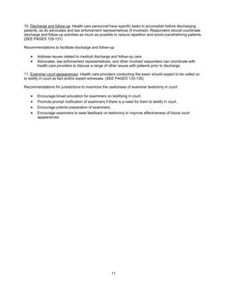 11
10. Discharge and follow-up: Health care personnel have specific tasks to accomplish before discharging
patients, as do advocates and law enforcement representatives (if involved). Responders should coordinate
discharge and follow-up activities as much as possible to reduce repetition and avoid overwhelming patients.
(SEE PAGES 129-131)
Recommendations to facilitate discharge and follow-up:
• Address issues related to medical discharge and follow-up care.
• Advocates, law enforcement representatives, and other involved responders can coordinate with
health care providers to discuss a range of other issues with patients prior to discharge.
11. Examiner court appearances: Health care providers conducting the exam should expect to be called on
to testify in court as fact and/or expert witnesses. (SEE PAGES 133-135)
Recommendations for jurisdictions to maximize the usefulness of examiner testimony in court:
• Encourage broad education for examiners on testifying in court.
• Promote prompt notification of examiners if there is a need for them to testify in court.
• Encourage pretrial preparation of examiners.
• Encourage examiners to seek feedback on testimony to improve effectiveness of future court
appearances.
 