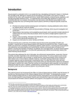12
Introduction
Sexual assault is a prevalent crime in our society that has a devastating and long-term impact on individuals
from all walks of life. Although an assault can be traumatizing in and of itself, it can result in a range of
problems for the victim, such as acute and chronic mental health problems, physical injuries, pregnancy, and
sexually transmitted infections (STIs).12
It is essential that communities offer assistance to victims in the
immediate aftermath of an assault. Communities must also work to hold offenders accountable for their
actions and stop them from committing further sexual violence. Elements of response typically include the
following:
• Provision of a prompt medical screening exam and treatment, including stabilization and/or referral
for medical care for victims as needed;
• Collection of evidence from victims and documentation of findings, which may aid investigation and
prosecution;
• Responding to, documenting, and investigating sexual assault, which generally includes collection of
evidence from the scene of the sexual assault, which may lead to charges against suspects and
prosecution;
• Support, crisis counseling, information and referrals for victims, as well as advocacy to ensure that
victims receive appropriate assistance; and
• Support and information for victims’ families and friends.
This document focuses on elements of immediate response that are the responsibility of health care
providers—medical care for sexual assault patients and collection of evidence from them. It seeks to assist
health care personnel in validating and addressing patients’ health concerns, minimizing the trauma patients
may experience, promoting healing, and maximizing the collection and preservation of evidence from
patients, including documentation of findings, for potential use in the legal system. (A sexual assault medical
forensic examination as described in this document addresses both medical and evidentiary needs of the
patient following sexual assault).
This protocol also addresses the role of advocates, law enforcement representatives, prosecutors, forensic
scientists, and other responders in the medical forensic exam process. For various reasons (such as fear,
stigma, lack of information, lack of access, or mental trauma), many sexual assault victims choose not to
seek medical care or have evidence collected. However, coordination among professionals involved in
immediate response may be instrumental in reversing this trend. It is often found that victims will seek
assistance when responders work together to ensure that victims are informed of their options for assistance,
encouraged to address their needs, have their spiritual and psychological needs respected, and are aided in
obtaining the help they want. In addition, multidisciplinary coordination has proven to enhance medical care
provided to victims as well as evidence collection and preservation efforts.13
Background
This national protocol was developed by the Office on Violence Against Women (OVW) under the direction of
the Attorney General pursuant to the Violence Against Women Act of 2000.14
In developing the protocol,
OVW reviewed existing protocols on sexual assault forensic examinations and consulted with national, state,
local, and tribal experts on sexual assault. Experts were consulted from rape crisis centers; state and tribal
sexual assault and domestic violence coalitions and programs; and programs for criminal justice, forensic
12
STI are also commonly known as sexually transmitted diseases (STDs).
13
For example, when first responders explain to victims how to preserve evidence on their bodies and clothing prior to arrival at the
exam site, they may increase the likelihood that the evidence will be collected rather than contaminated or destroyed.
14
The statutory requirement to develop this protocol can be found in Section 1405 of the Violence Against Women Act of 2000, Public
Law 106-386. The statutory requirement also mandates the development of a national recommended standard for training for health
care professionals performing these examinations, as well as related training for all health care students. These training standards were
released in June, 2006 and are available at http://www.dna.gov/.
 